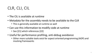 CLR, CLI, CIL
• The CIL is available at runtime
• Metadata for the assembly needs to be available to the CLR
• This is generally available at runtime as well
• Can use this information to modify code at runtime
• See [21] which references [22]
• Useful for performance profiling, anti-debug avoidance
• Other more suitable tools exist for aspect oriented programming (AOP) and
mocking frameworks
9
 