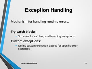 Exception Handling
Mechanism for handling runtime errors.
Try-catch blocks:
• Structure for catching and handling exceptions.
Custom exceptions:
• Define custom exception classes for specific error
scenarios.
InfiniteWebSolutions 10
 