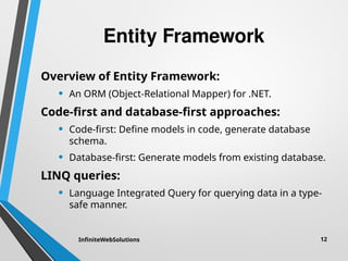 Entity Framework
Overview of Entity Framework:
• An ORM (Object-Relational Mapper) for .NET.
Code-first and database-first approaches:
• Code-first: Define models in code, generate database
schema.
• Database-first: Generate models from existing database.
LINQ queries:
• Language Integrated Query for querying data in a type-
safe manner.
InfiniteWebSolutions 12
 