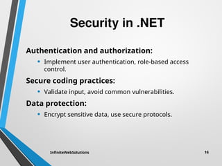 Security in .NET
Authentication and authorization:
• Implement user authentication, role-based access
control.
Secure coding practices:
• Validate input, avoid common vulnerabilities.
Data protection:
• Encrypt sensitive data, use secure protocols.
InfiniteWebSolutions 16
 
