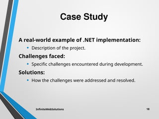 Case Study
A real-world example of .NET implementation:
• Description of the project.
Challenges faced:
• Specific challenges encountered during development.
Solutions:
• How the challenges were addressed and resolved.
InfiniteWebSolutions 18
 