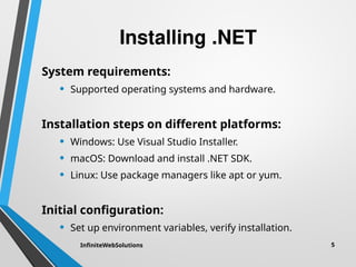Installing .NET
System requirements:
• Supported operating systems and hardware.
Installation steps on different platforms:
• Windows: Use Visual Studio Installer.
• macOS: Download and install .NET SDK.
• Linux: Use package managers like apt or yum.
Initial configuration:
• Set up environment variables, verify installation.
InfiniteWebSolutions 5
 