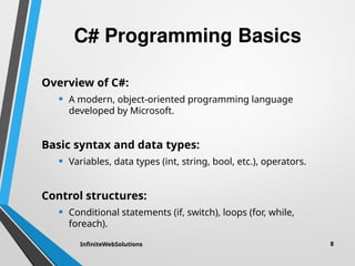 C# Programming Basics
Overview of C#:
• A modern, object-oriented programming language
developed by Microsoft.
Basic syntax and data types:
• Variables, data types (int, string, bool, etc.), operators.
Control structures:
• Conditional statements (if, switch), loops (for, while,
foreach).
InfiniteWebSolutions 8
 