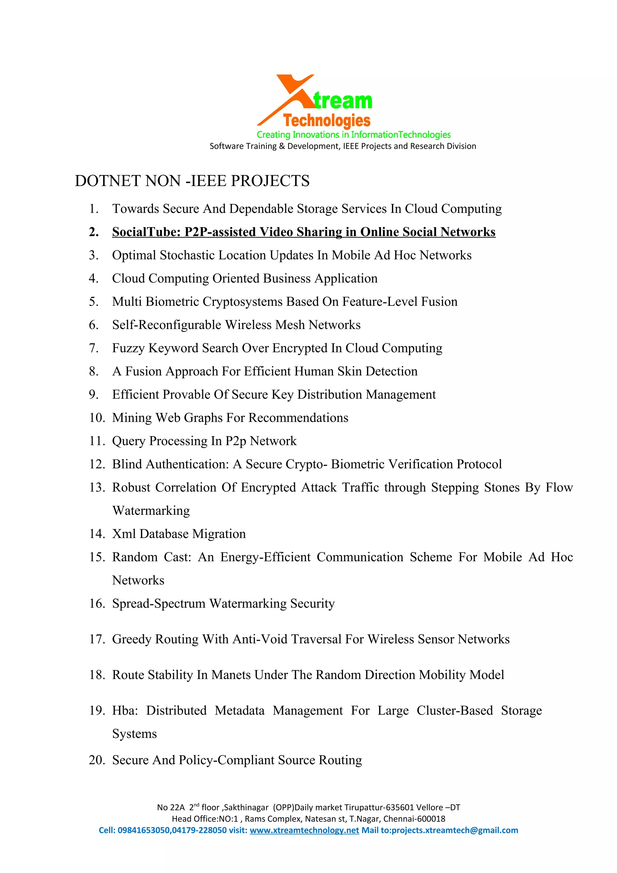 Software Training & Development, IEEE Projects and Research Division
DOTNET NON -IEEE PROJECTS
1. Towards Secure And Dependable Storage Services In Cloud Computing
2. SocialTube: P2P-assisted Video Sharing in Online Social Networks
3. Optimal Stochastic Location Updates In Mobile Ad Hoc Networks
4. Cloud Computing Oriented Business Application
5. Multi Biometric Cryptosystems Based On Feature-Level Fusion
6. Self-Reconfigurable Wireless Mesh Networks
7. Fuzzy Keyword Search Over Encrypted In Cloud Computing
8. A Fusion Approach For Efficient Human Skin Detection
9. Efficient Provable Of Secure Key Distribution Management
10. Mining Web Graphs For Recommendations
11. Query Processing In P2p Network
12. Blind Authentication: A Secure Crypto- Biometric Verification Protocol
13. Robust Correlation Of Encrypted Attack Traffic through Stepping Stones By Flow
Watermarking
14. Xml Database Migration
15. Random Cast: An Energy-Efficient Communication Scheme For Mobile Ad Hoc
Networks
16. Spread-Spectrum Watermarking Security
17. Greedy Routing With Anti-Void Traversal For Wireless Sensor Networks
18. Route Stability In Manets Under The Random Direction Mobility Model
19. Hba: Distributed Metadata Management For Large Cluster-Based Storage
Systems
20. Secure And Policy-Compliant Source Routing
No 22A 2nd
floor ,Sakthinagar (OPP)Daily market Tirupattur-635601 Vellore –DT
Head Office:NO:1 , Rams Complex, Natesan st, T.Nagar, Chennai-600018
Cell: 09841653050,04179-228050 visit: www.xtreamtechnology.net Mail to:projects.xtreamtech@gmail.com
 