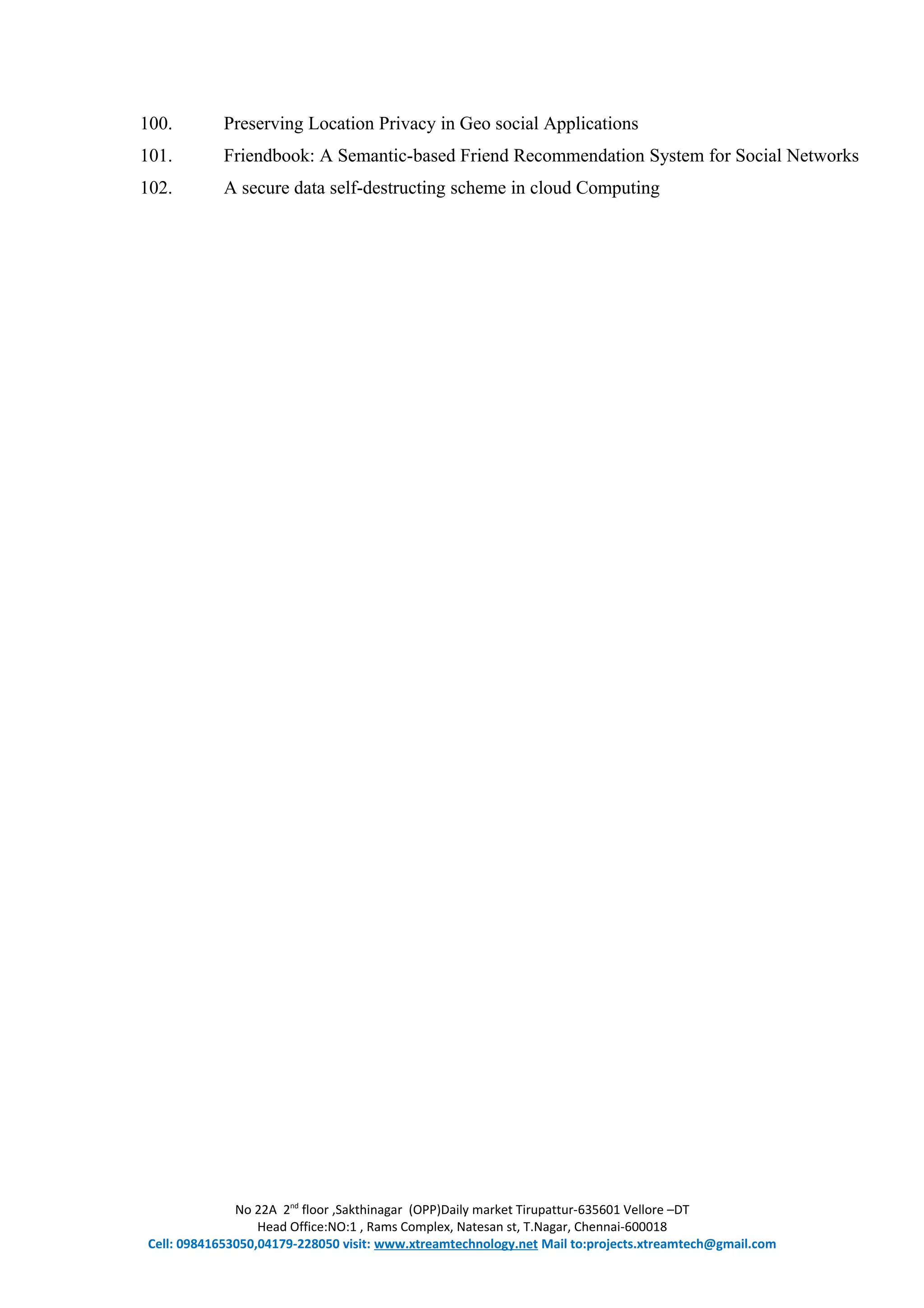 100. Preserving Location Privacy in Geo social Applications
101. Friendbook: A Semantic-based Friend Recommendation System for Social Networks
102. A secure data self-destructing scheme in cloud Computing
No 22A 2nd
floor ,Sakthinagar (OPP)Daily market Tirupattur-635601 Vellore –DT
Head Office:NO:1 , Rams Complex, Natesan st, T.Nagar, Chennai-600018
Cell: 09841653050,04179-228050 visit: www.xtreamtechnology.net Mail to:projects.xtreamtech@gmail.com
 