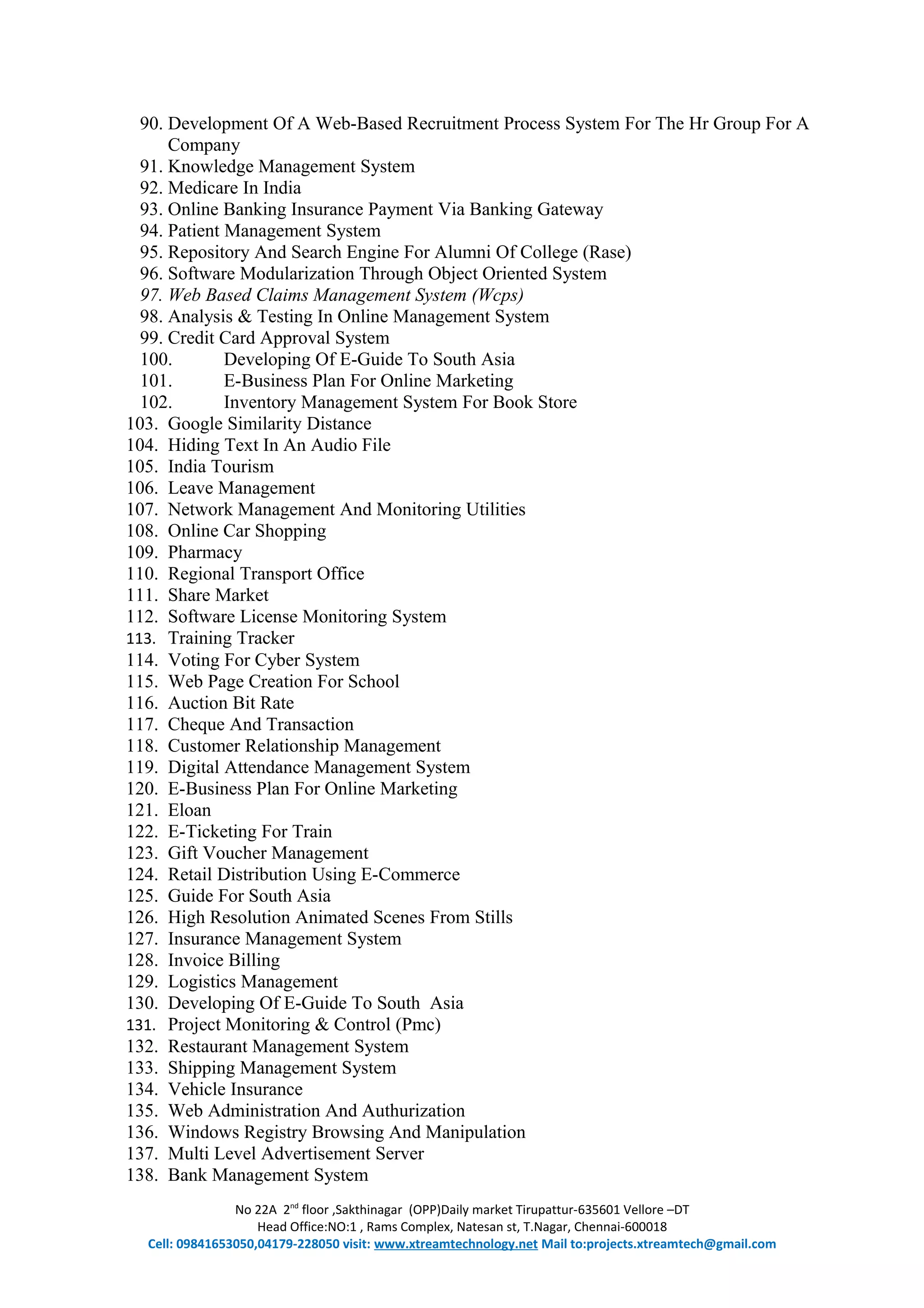 90. Development Of A Web-Based Recruitment Process System For The Hr Group For A
Company
91. Knowledge Management System
92. Medicare In India
93. Online Banking Insurance Payment Via Banking Gateway
94. Patient Management System
95. Repository And Search Engine For Alumni Of College (Rase)
96. Software Modularization Through Object Oriented System
97. Web Based Claims Management System (Wcps)
98. Analysis & Testing In Online Management System
99. Credit Card Approval System
100. Developing Of E-Guide To South Asia
101. E-Business Plan For Online Marketing
102. Inventory Management System For Book Store
103. Google Similarity Distance
104. Hiding Text In An Audio File
105. India Tourism
106. Leave Management
107. Network Management And Monitoring Utilities
108. Online Car Shopping
109. Pharmacy
110. Regional Transport Office
111. Share Market
112. Software License Monitoring System
113. Training Tracker
114. Voting For Cyber System
115. Web Page Creation For School
116. Auction Bit Rate
117. Cheque And Transaction
118. Customer Relationship Management
119. Digital Attendance Management System
120. E-Business Plan For Online Marketing
121. Eloan
122. E-Ticketing For Train
123. Gift Voucher Management
124. Retail Distribution Using E-Commerce
125. Guide For South Asia
126. High Resolution Animated Scenes From Stills
127. Insurance Management System
128. Invoice Billing
129. Logistics Management
130. Developing Of E-Guide To South Asia
131. Project Monitoring & Control (Pmc)
132. Restaurant Management System
133. Shipping Management System
134. Vehicle Insurance
135. Web Administration And Authurization
136. Windows Registry Browsing And Manipulation
137. Multi Level Advertisement Server
138. Bank Management System
No 22A 2nd
floor ,Sakthinagar (OPP)Daily market Tirupattur-635601 Vellore –DT
Head Office:NO:1 , Rams Complex, Natesan st, T.Nagar, Chennai-600018
Cell: 09841653050,04179-228050 visit: www.xtreamtechnology.net Mail to:projects.xtreamtech@gmail.com
 