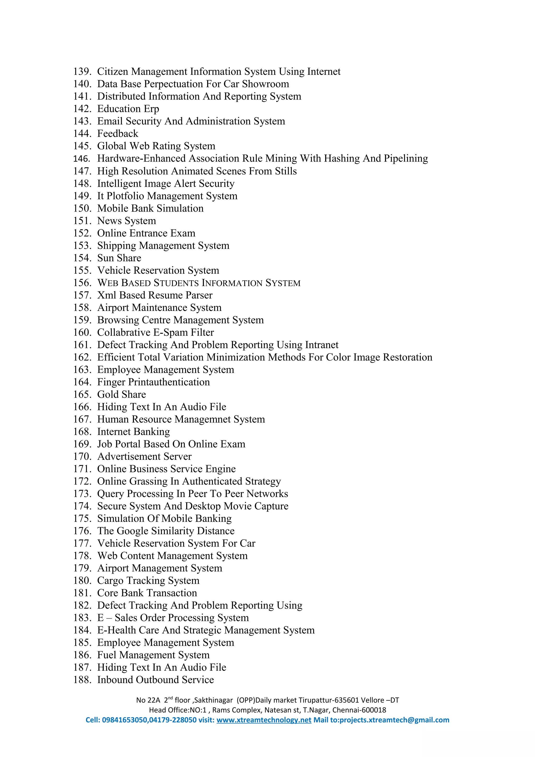 139. Citizen Management Information System Using Internet
140. Data Base Perpectuation For Car Showroom
141. Distributed Information And Reporting System
142. Education Erp
143. Email Security And Administration System
144. Feedback
145. Global Web Rating System
146. Hardware-Enhanced Association Rule Mining With Hashing And Pipelining
147. High Resolution Animated Scenes From Stills
148. Intelligent Image Alert Security
149. It Plotfolio Management System
150. Mobile Bank Simulation
151. News System
152. Online Entrance Exam
153. Shipping Management System
154. Sun Share
155. Vehicle Reservation System
156. WEB BASED STUDENTS INFORMATION SYSTEM
157. Xml Based Resume Parser
158. Airport Maintenance System
159. Browsing Centre Management System
160. Collabrative E-Spam Filter
161. Defect Tracking And Problem Reporting Using Intranet
162. Efficient Total Variation Minimization Methods For Color Image Restoration
163. Employee Management System
164. Finger Printauthentication
165. Gold Share
166. Hiding Text In An Audio File
167. Human Resource Managemnet System
168. Internet Banking
169. Job Portal Based On Online Exam
170. Advertisement Server
171. Online Business Service Engine
172. Online Grassing In Authenticated Strategy
173. Query Processing In Peer To Peer Networks
174. Secure System And Desktop Movie Capture
175. Simulation Of Mobile Banking
176. The Google Similarity Distance
177. Vehicle Reservation System For Car
178. Web Content Management System
179. Airport Management System
180. Cargo Tracking System
181. Core Bank Transaction
182. Defect Tracking And Problem Reporting Using
183. E – Sales Order Processing System
184. E-Health Care And Strategic Management System
185. Employee Management System
186. Fuel Management System
187. Hiding Text In An Audio File
188. Inbound Outbound Service
No 22A 2nd
floor ,Sakthinagar (OPP)Daily market Tirupattur-635601 Vellore –DT
Head Office:NO:1 , Rams Complex, Natesan st, T.Nagar, Chennai-600018
Cell: 09841653050,04179-228050 visit: www.xtreamtechnology.net Mail to:projects.xtreamtech@gmail.com
 