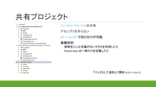 共有プロジェクト
ソースコードレベルの共有
アセンブリを作らない
#if ～ #endif で切り分けが可能
黒魔術的
◦ 参照先にしか定義がないクラスを利用したり
◦ Partial class の一部だけを定義したり
「リンクとして追加」に類似（よりシームレス）
 