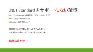 .NET Standard をサポートしない環境
.NET Framework 4.0 以前（ということは Unity も？）
.NET Compact Framework
現実的には3.5で動いているシステムも多い。
OSの都合でバージョンアップできなかったりも….
結構な足かせ
 