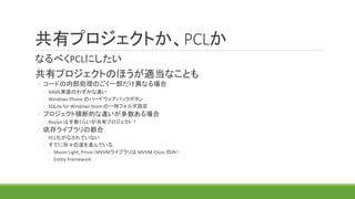 共有プロジェクトか、PCLか
なるべくPCLにしたい
共有プロジェクトのほうが適当なことも
◦ コードの内部処理のごく一部だけ異なる場合
◦ XAML実装のわずかな違い
◦ Windows Phone のハードウェアバックボタン
◦ SQLite for Windows Store の一時フォルダ設定
◦ プロジェクト横断的な違いが多数ある場合
◦ Roslyn は半数くらいが共有プロジェクト！
◦ 依存ライブラリの都合
◦ PCL化がなされていない
◦ すでに別々の道を進んでいる
◦ Mvvm Light, Prism（MVVMライブラリは MVVM Cross のみ）
◦ Entity Framework
ラッパーPCLを作ってまとめる策もある
（bait and switch 技法）
 