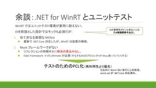 余談：.NET for WinRT とユニットテスト
WinRT ではユニットテスト環境が実用に耐えない。
DIを前提とした設計ではモックも必須だが：
1. 似て非なる貧弱な MSTest
 最新で .NET Core 対応したが、WinRT は放置の模様。
2. Mock フレームワークがない
 リフレクションの制限ゆえに解決の見込みなし。
 Fake Framework → VS Ultimate が必要（そもそもMSのプロジェクトが Moq 使っていたりする）
テストのためのPCL化（再利用性より優先）
DIの重要性がピンと来ない人は
『C#実践開発手法』を。
ちなみに NUnit はいまだにこの状況。
xUnit.net が .NET Core 対応済み。
 