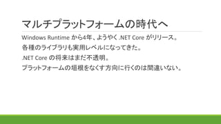 マルチプラットフォームの時代へ
Windows Runtime から4年、ようやく .NET Core がリリース。
各種のライブラリも実用レベルになってきた。
.NET Core の将来はまだ不透明。
プラットフォームの垣根をなくす方向に行くのは間違いない。
 