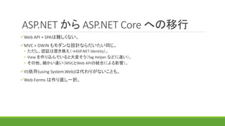 ASP.NET から ASP.NET Core への移行
Web API + SPAは難しくない。
MVC + OWIN もモダンな設計ならだいたい同じ。
• ただし、認証は置き換え（→ASP.NET Identity）。
• View を作り込んでいると大変そう（Tag Helper などに違い）。
• その他、細かい違い（MVCとWeb APIの統合による影響）。
IIS依存(using System.Web)は代わりがないことも。
Web Forms は作り直し一択。
 