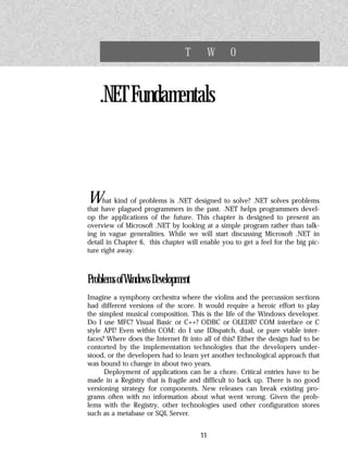 T          W    O


    .NET Fundamentals



What kind of problems is .NET designed .NET helps.NET solves problems
                                           to solve?
that have plagued programmers in the past.           programmers devel-
op the applications of the future. This chapter is designed to present an
overview of Microsoft .NET by looking at a simple program rather than talk-
ing in vague generalities. While we will start discussing Microsoft .NET in
detail in Chapter 6, this chapter will enable you to get a feel for the big pic-
ture right away.



Problems of Windows Development
Imagine a symphony orchestra where the violins and the percussion sections
had different versions of the score. It would require a heroic effort to play
the simplest musical composition. This is the life of the Windows developer.
Do I use MFC? Visual Basic or C++? ODBC or OLEDB? COM interface or C
style API? Even within COM: do I use IDispatch, dual, or pure vtable inter-
faces? Where does the Internet fit into all of this? Either the design had to be
contorted by the implementation technologies that the developers under-
stood, or the developers had to learn yet another technological approach that
was bound to change in about two years.
      Deployment of applications can be a chore. Critical entries have to be
made in a Registry that is fragile and difficult to back up. There is no good
versioning strategy for components. New releases can break existing pro-
grams often with no information about what went wrong. Given the prob-
lems with the Registry, other technologies used other configuration stores
such as a metabase or SQL Server.


                                       11
 