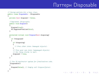 Паттерн Disposable
// Design pattern for a base class.
public class Disposable : IDisposable
{
private bool disposed = false;
//Implement IDisposable.
public void Dispose()
{
Dispose(true);
GC.SuppressFinalize(this);
}
protected virtual void Dispose(bool disposing)
{
if (!disposed)
{
if (disposing)
{
// Free other state (managed objects).
}
// Free your own state (unmanaged objects).
// Set large fields to null.
disposed = true;
}
}
// Use C# destructor syntax for finalization code.
~Disposable()
{
Dispose(false); // Simply call Dispose(false).
}
}
 