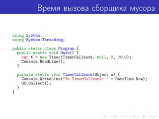 Время вызова сборщика мусора
using System;
using System.Threading;
public static class Program {
public static void Main() {
var t = new Timer(TimerCallback, null, 0, 2000);
Console.ReadLine();
}
private static void TimerCallback(Object o) {
Console.WriteLine("In TimerCallback: " + DateTime.Now);
GC.Collect();
}
}
 