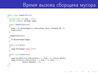 Время вызова сборщика мусора
public class ImageWithCircle
{
private const int Size = 10000;
private readonly IplImage image;
public ImageWithCircle()
{
image = Cv.CreateImage(new CvSize(Size, Size), BitDepth.U8, 3);
DrawCircle();
}
~ImageWithCircle()
{
Cv.ReleaseImage(image);
}
public void Save()
{
image.SaveImage("image.tif");
}
public void DrawCircle()
{
image.FloodFill(new CvPoint(Size / 2, Size / 2), CvColor.White);
image.Circle(new CvPoint(Size / 2, Size / 2), Size / 4,
CvColor.Random(), 10);
}
}
 