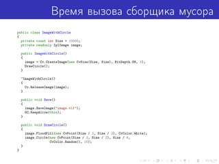 Время вызова сборщика мусора
public class ImageWithCircle
{
private const int Size = 10000;
private readonly IplImage image;
public ImageWithCircle()
{
image = Cv.CreateImage(new CvSize(Size, Size), BitDepth.U8, 3);
DrawCircle();
}
~ImageWithCircle()
{
Cv.ReleaseImage(image);
}
public void Save()
{
image.SaveImage("image.tif");
GC.KeepAlive(this);
}
public void DrawCircle()
{
image.FloodFill(new CvPoint(Size / 2, Size / 2), CvColor.White);
image.Circle(new CvPoint(Size / 2, Size / 2), Size / 4,
CvColor.Random(), 10);
}
}
 