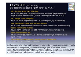 Le cas PHP (5.3.1 en 2010)
   Des désavantages pour le « petit frère » du WEB ?
    UN LANGAGE SIMPLE ET PUR WEB
    Faux > on peut créer des programmes non web (PHP gtk)+ orientation
    objet en cours d’amélioration (V4 et 5 – namespace - et 6 en 2010 ?)
    Un Langage 100% interprété
    Faux > Il existe un préprocesseur : le ZEND Engine (auj en version 5)
    Une compatibilité totale avec les Web Services
    Faux > Une implémentation pas toujours totale de la norme > le cas NuSoap
    Pas de Frameworks avancés
    Faux > PEAR (connexion aux bdd) / HORDE (environnement de dev)
    Pas d’environnement IDE
    Faux > Plugins pour Eclipse (ex : zend IDE for eclipse)+ nombreux outils
    Open Source
    Pas d’éditeur en BackGround / pas de serveur d’application
    Faux > IBM soutient ZEND technology

Parfaitement adapté au web, certains points le distinguent pourtant des grands
Frameworks : compilation, montée en charge, persistance des objets,
connecteurs vers les gros systèmes, interopérabilité, exceptions, runtime, SOA,
mobilité, garbage collector etc.. Mais il poursuit sa route !
 