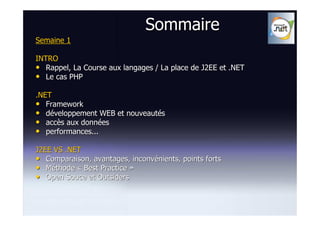 Sommaire
Semaine 1

INTRO
• Rappel, La Course aux langages / La place de J2EE et .NET
• Le cas PHP
.NET
• Framework
• développement WEB et nouveautés
• accès aux données
• performances...

J2EE VS .NET
• Comparaison, avantages, inconvénients, points forts
• Méthode « Best Practice »
• Open Souce et Outsiders
 