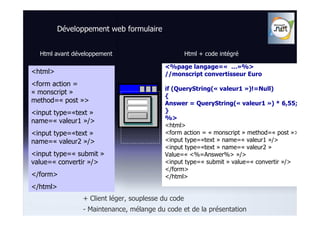 Développement web formulaire


  Html avant développement                          Html + code intégré

                                          <%page langage=« …»%>
<html>                                    //monscript convertisseur Euro
<form action =
                                          if (QueryString(« valeur1 »)!=Null)
« monscript »
                                          {
method=« post »>                          Answer = QueryString(« valeur1 ») * 6,55;
<input type=«text »                       }
                                          %>
name=« valeur1 »/>
                                          <html>
<input type=«text »                       <form action = « monscript » method=« post »>
name=« valeur2 »/>                        <input type=«text » name=« valeur1 »/>
                                          <input type=«text » name=« valeur2 »
<input type=« submit »                    Value=« <%=Answer%> »/>
value=« convertir »/>                     <input type=« submit » value=« convertir »/>
                                          </form>
</form>                                   </html>
</html>
                + Client léger, souplesse du code
                - Maintenance, mélange du code et de la présentation
 