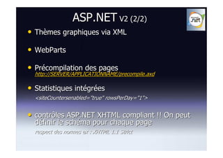 ASP.NET V2 (2/2)
• Thèmes graphiques via XML
• WebParts
• Précompilation des pages
  http://SERVER/APPLICATIONNAME/precompile.axd

• Statistiques intégrées
  <siteCountersenabled="true" rowsPerDay="1">


• contrôles ASP.NET XHTML compliant !! On peut
  définir le schéma pour chaque page
  respect des normes ex : XHTML 1.1 Strict
 