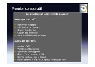 Premier comparatif
              Des avantages et inconvénients à nuancer.

 Avantages pour .NET

 •   Nombre de langages
 •   Réutilisation de l’existant
 •   Gestion des données
 •   Gestion des Interfaces
 •   Pas d’implémentations multiples

 Avantages pour Java

 •   nombre d’API
 •   Variété des Plateformes
 •   Nombre de Développeurs
 •   Gestion de la persistance EJB
 •   Bonnes habitudes dès le départ
 •   Pas de contrôle « fort » d’un éditeur (orientation libre)
 
