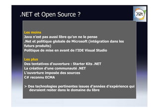 .NET et Open Source ?

 Les moins
 Java n’est pas aussi libre qu’on ne le pense
 .Net et politique globale de Microsoft (intégration dans les
 futurs produits)
 Politique de mise en avant de l’IDE Visual Studio

 Les plus
 Des tentatives d’ouverture : Starter Kits .NET
 La création d’une communauté .NET
 L’ouverture imposée des sources
 C# reconnu ECMA

 > Des technologies pertinentes issues d’années d’expérience qui
    devraient rester dans le domaine du libre
 