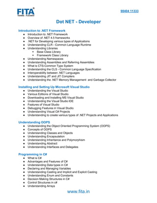 98404 11333
www.fita.in
Dot NET - Developer
Introduction to .NET Framework
● Introduction to .NET Framework
● Overview of .NET 4.5 frameworks
● .NET for Developing various types of Applications
● Understanding CLR - Common Language Runtime
● Understanding Libraries
 Base Class Library
 Framework Class Library
● Understanding Namespaces
● Understanding Assemblies and Referring Assemblies
● What is CTS-Common Type System
● Understanding the CLS - Common Language Specification
● Interoperability between .NET Languages
● Understanding JIT and JIT Compilers
● Understanding the .NET Memory Management and Garbage Collector
Installing and Setting Up Microsoft Visual Studio
● Understanding the Visual Studio
● Various Editions of Visual Studio
● Downloading and Installing MS Visual Studio
● Understanding the Visual Studio IDE
● Features of Visual Studio
● Debugging Features in Visual Studio
● Understanding Visual C# Projects
● Understanding to create various types of .NET Projects and Applications
Understanding OOPS
● Understanding the Object Oriented Programming System (OOPS)
● Concepts of OOPS
● Understanding Classes and Objects
● Understanding Encapsulation
● Understanding Inheritance and Polymorphism
● Understanding Abstract
● Understanding Interfaces and Delegates
Programming in C#
● What is C#
● Advantages and Features of C#
● Understanding Data types in C#
● Declaring and Managing Variables
● Understanding Casting and Implicit and Explicit Casting
● Understanding Enum and Constants
● Decision Making Structures in C#
● Control Structures in c#
● Understanding Arrays
 