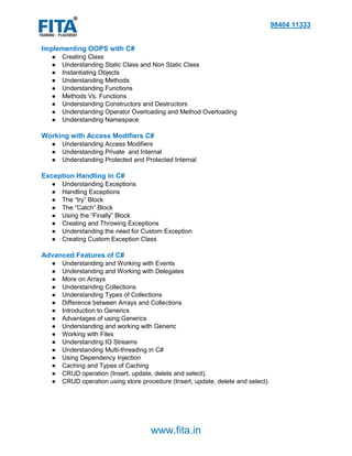98404 11333
www.fita.in
Implementing OOPS with C#
● Creating Class
● Understanding Static Class and Non Static Class
● Instantiating Objects
● Understanding Methods
● Understanding Functions
● Methods Vs. Functions
● Understanding Constructors and Destructors
● Understanding Operator Overloading and Method Overloading
● Understanding Namespace
Working with Access Modifiers C#
● Understanding Access Modifiers
● Understanding Private and Internal
● Understanding Protected and Protected Internal
Exception Handling in C#
● Understanding Exceptions
● Handling Exceptions
● The “try” Block
● The “Catch” Block
● Using the “Finally” Block
● Creating and Throwing Exceptions
● Understanding the need for Custom Exception
● Creating Custom Exception Class
Advanced Features of C#
● Understanding and Working with Events
● Understanding and Working with Delegates
● More on Arrays
● Understanding Collections
● Understanding Types of Collections
● Difference between Arrays and Collections
● Introduction to Generics
● Advantages of using Generics
● Understanding and working with Generic
● Working with Files
● Understanding IO Streams
● Understanding Multi-threading in C#
● Using Dependency Injection
● Caching and Types of Caching
● CRUD operation (Insert, update, delete and select).
● CRUD operation using store procedure (Insert, update, delete and select).
 