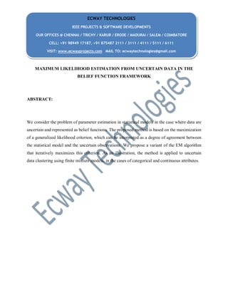 MAXIMUM LIKELIHOOD ESTIMATION FROM UNCERTAIN DATA IN THE
BELIEF FUNCTION FRAMEWORK
ABSTRACT:
We consider the problem of parameter estimation in statistical models in the case where data are
uncertain and represented as belief functions. The proposed method is based on the maximization
of a generalized likelihood criterion, which can be interpreted as a degree of agreement between
the statistical model and the uncertain observations. We propose a variant of the EM algorithm
that iteratively maximizes this criterion. As an illustration, the method is applied to uncertain
data clustering using finite mixture models, in the cases of categorical and continuous attributes.
ECWAY TECHNOLOGIES
IEEE PROJECTS & SOFTWARE DEVELOPMENTS
OUR OFFICES @ CHENNAI / TRICHY / KARUR / ERODE / MADURAI / SALEM / COIMBATORE
CELL: +91 98949 17187, +91 875487 2111 / 3111 / 4111 / 5111 / 6111
VISIT: www.ecwayprojects.com MAIL TO: ecwaytechnologies@gmail.com
 