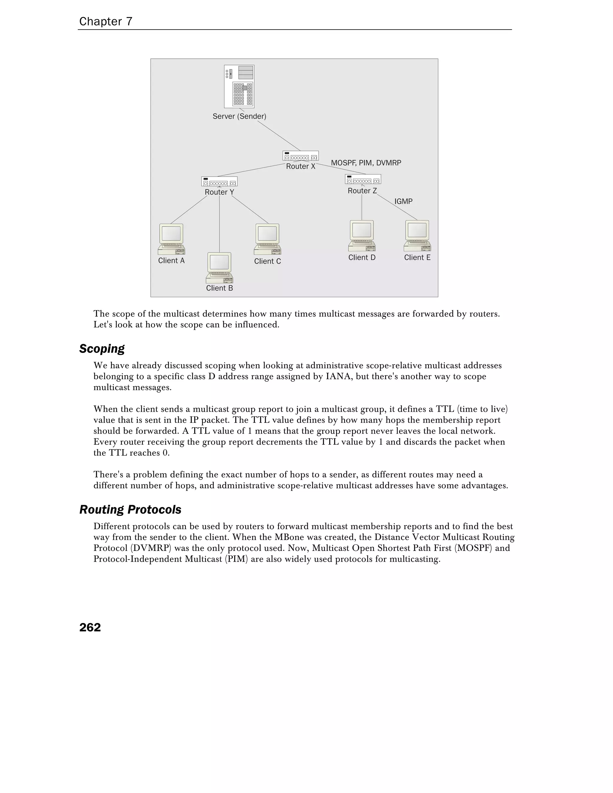 Chapter 7
262
Server (Sender)
Client B
Client A Client C Client D Client E
Router X
Router Y Router Z
IGMP
MOSPF, PIM, DVMRP
The scope of the multicast determines how many times multicast messages are forwarded by routers.
Let's look at how the scope can be influenced.
Scoping
We have already discussed scoping when looking at administrative scope-relative multicast addresses
belonging to a specific class D address range assigned by IANA, but there's another way to scope
multicast messages.
When the client sends a multicast group report to join a multicast group, it defines a TTL (time to live)
value that is sent in the IP packet. The TTL value defines by how many hops the membership report
should be forwarded. A TTL value of 1 means that the group report never leaves the local network.
Every router receiving the group report decrements the TTL value by 1 and discards the packet when
the TTL reaches 0.
There's a problem defining the exact number of hops to a sender, as different routes may need a
different number of hops, and administrative scope-relative multicast addresses have some advantages.
Routing Protocols
Different protocols can be used by routers to forward multicast membership reports and to find the best
way from the sender to the client. When the MBone was created, the Distance Vector Multicast Routing
Protocol (DVMRP) was the only protocol used. Now, Multicast Open Shortest Path First (MOSPF) and
Protocol-Independent Multicast (PIM) are also widely used protocols for multicasting.
 