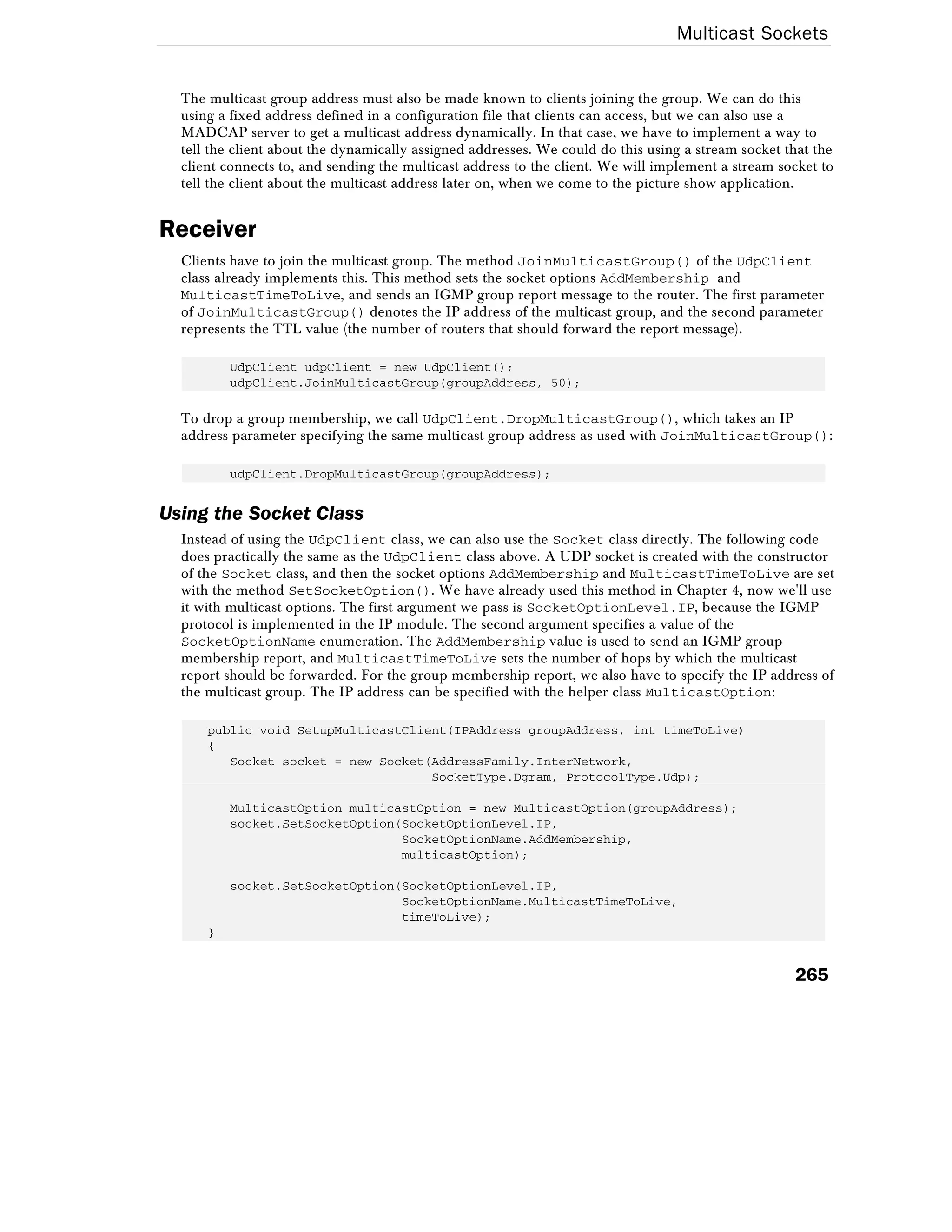 Multicast Sockets
265
The multicast group address must also be made known to clients joining the group. We can do this
using a fixed address defined in a configuration file that clients can access, but we can also use a
MADCAP server to get a multicast address dynamically. In that case, we have to implement a way to
tell the client about the dynamically assigned addresses. We could do this using a stream socket that the
client connects to, and sending the multicast address to the client. We will implement a stream socket to
tell the client about the multicast address later on, when we come to the picture show application.
Receiver
Clients have to join the multicast group. The method JoinMulticastGroup() of the UdpClient
class already implements this. This method sets the socket options AddMembership and
MulticastTimeToLive, and sends an IGMP group report message to the router. The first parameter
of JoinMulticastGroup() denotes the IP address of the multicast group, and the second parameter
represents the TTL value (the number of routers that should forward the report message).
UdpClient udpClient = new UdpClient();
udpClient.JoinMulticastGroup(groupAddress, 50);
To drop a group membership, we call UdpClient.DropMulticastGroup(), which takes an IP
address parameter specifying the same multicast group address as used with JoinMulticastGroup():
udpClient.DropMulticastGroup(groupAddress);
Using the Socket Class
Instead of using the UdpClient class, we can also use the Socket class directly. The following code
does practically the same as the UdpClient class above. A UDP socket is created with the constructor
of the Socket class, and then the socket options AddMembership and MulticastTimeToLive are set
with the method SetSocketOption(). We have already used this method in Chapter 4, now we'll use
it with multicast options. The first argument we pass is SocketOptionLevel.IP, because the IGMP
protocol is implemented in the IP module. The second argument specifies a value of the
SocketOptionName enumeration. The AddMembership value is used to send an IGMP group
membership report, and MulticastTimeToLive sets the number of hops by which the multicast
report should be forwarded. For the group membership report, we also have to specify the IP address of
the multicast group. The IP address can be specified with the helper class MulticastOption:
public void SetupMulticastClient(IPAddress groupAddress, int timeToLive)
{
Socket socket = new Socket(AddressFamily.InterNetwork,
SocketType.Dgram, ProtocolType.Udp);
MulticastOption multicastOption = new MulticastOption(groupAddress);
socket.SetSocketOption(SocketOptionLevel.IP,
SocketOptionName.AddMembership,
multicastOption);
socket.SetSocketOption(SocketOptionLevel.IP,
SocketOptionName.MulticastTimeToLive,
timeToLive);
}
 