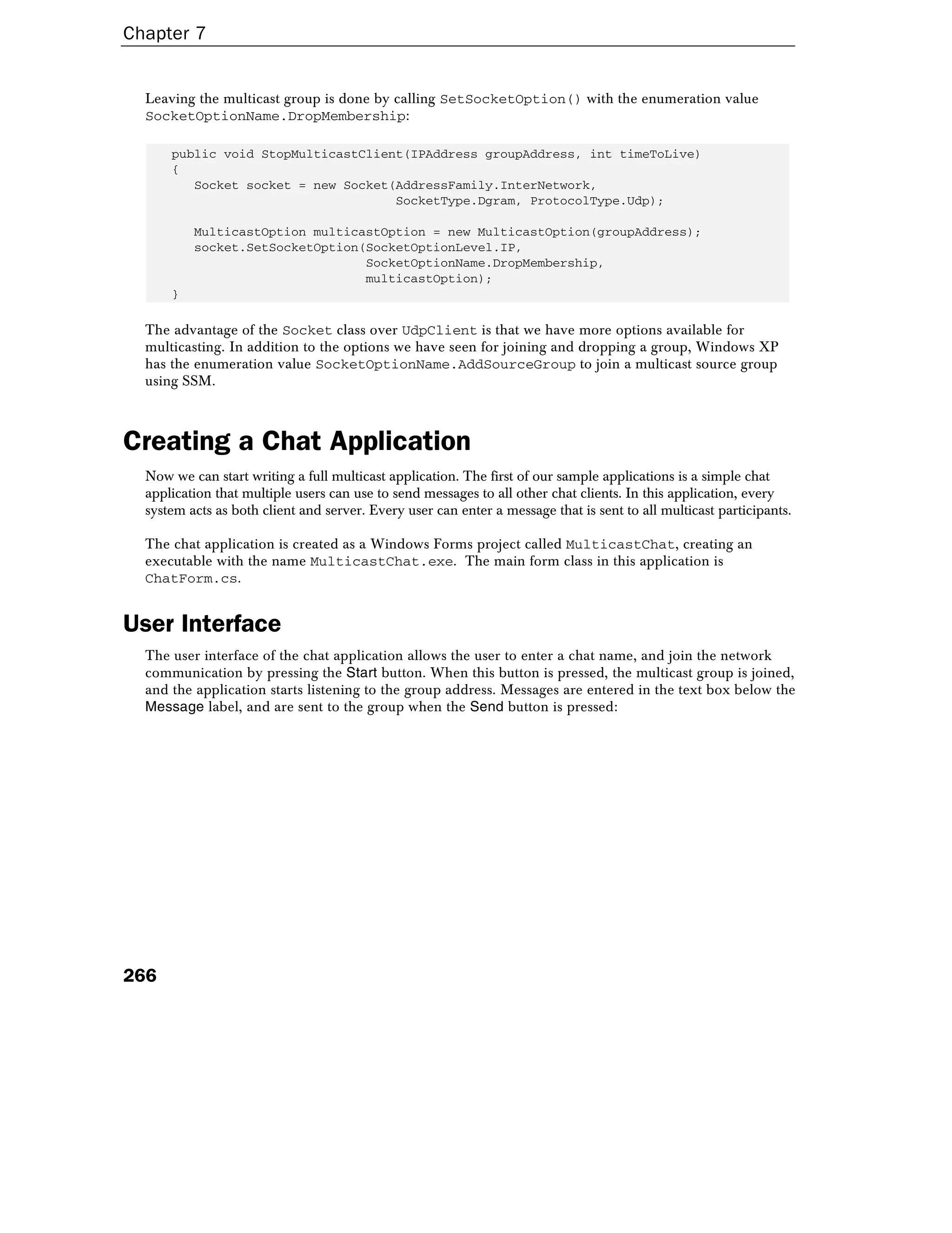 Chapter 7
266
Leaving the multicast group is done by calling SetSocketOption() with the enumeration value
SocketOptionName.DropMembership:
public void StopMulticastClient(IPAddress groupAddress, int timeToLive)
{
Socket socket = new Socket(AddressFamily.InterNetwork,
SocketType.Dgram, ProtocolType.Udp);
MulticastOption multicastOption = new MulticastOption(groupAddress);
socket.SetSocketOption(SocketOptionLevel.IP,
SocketOptionName.DropMembership,
multicastOption);
}
The advantage of the Socket class over UdpClient is that we have more options available for
multicasting. In addition to the options we have seen for joining and dropping a group, Windows XP
has the enumeration value SocketOptionName.AddSourceGroup to join a multicast source group
using SSM.
Creating a Chat Application
Now we can start writing a full multicast application. The first of our sample applications is a simple chat
application that multiple users can use to send messages to all other chat clients. In this application, every
system acts as both client and server. Every user can enter a message that is sent to all multicast participants.
The chat application is created as a Windows Forms project called MulticastChat, creating an
executable with the name MulticastChat.exe. The main form class in this application is
ChatForm.cs.
User Interface
The user interface of the chat application allows the user to enter a chat name, and join the network
communication by pressing the Start button. When this button is pressed, the multicast group is joined,
and the application starts listening to the group address. Messages are entered in the text box below the
Message label, and are sent to the group when the Send button is pressed:
 