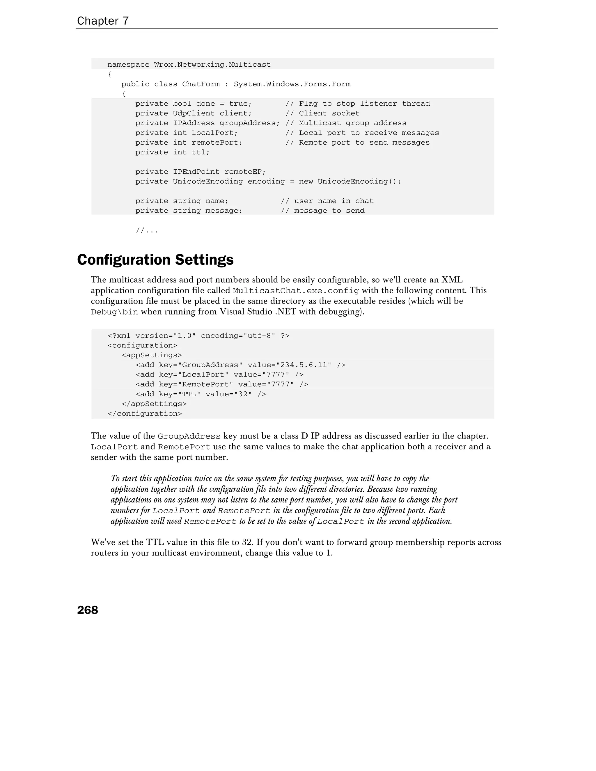 Chapter 7
268
namespace Wrox.Networking.Multicast
{
public class ChatForm : System.Windows.Forms.Form
{
private bool done = true; // Flag to stop listener thread
private UdpClient client; // Client socket
private IPAddress groupAddress; // Multicast group address
private int localPort; // Local port to receive messages
private int remotePort; // Remote port to send messages
private int ttl;
private IPEndPoint remoteEP;
private UnicodeEncoding encoding = new UnicodeEncoding();
private string name; // user name in chat
private string message; // message to send
//...
Configuration Settings
The multicast address and port numbers should be easily configurable, so we'll create an XML
application configuration file called MulticastChat.exe.config with the following content. This
configuration file must be placed in the same directory as the executable resides (which will be
Debugbin when running from Visual Studio .NET with debugging).
<?xml version="1.0" encoding="utf-8" ?>
<configuration>
<appSettings>
<add key="GroupAddress" value="234.5.6.11" />
<add key="LocalPort" value="7777" />
<add key="RemotePort" value="7777" />
<add key="TTL" value="32" />
</appSettings>
</configuration>
The value of the GroupAddress key must be a class D IP address as discussed earlier in the chapter.
LocalPort and RemotePort use the same values to make the chat application both a receiver and a
sender with the same port number.
To start this application twice on the same system for testing purposes, you will have to copy the
application together with the configuration file into two different directories. Because two running
applications on one system may not listen to the same port number, you will also have to change the port
numbers for LocalPort and RemotePort in the configuration file to two different ports. Each
application will need RemotePort to be set to the value of LocalPort in the second application.
We've set the TTL value in this file to 32. If you don't want to forward group membership reports across
routers in your multicast environment, change this value to 1.
 