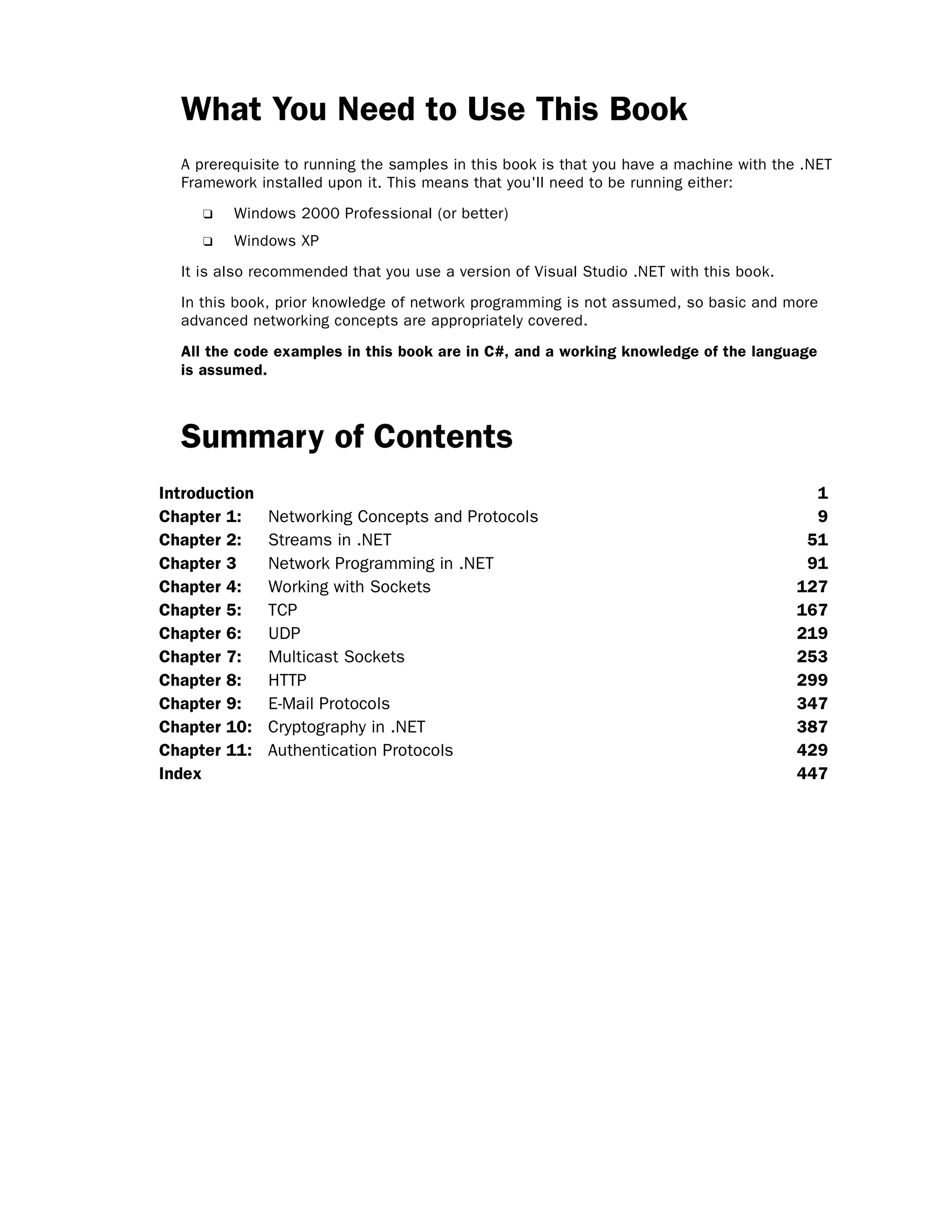 What You Need to Use This Book
A prerequisite to running the samples in this book is that you have a machine with the .NET
Framework installed upon it. This means that you'll need to be running either:
❑ Windows 2000 Professional (or better)
❑ Windows XP
It is also recommended that you use a version of Visual Studio .NET with this book.
In this book, prior knowledge of network programming is not assumed, so basic and more
advanced networking concepts are appropriately covered.
All the code examples in this book are in C#, and a working knowledge of the language
is assumed.
Summary of Contents
Introduction 1
Chapter 1: Networking Concepts and Protocols 9
Chapter 2: Streams in .NET 51
Chapter 3 Network Programming in .NET 91
Chapter 4: Working with Sockets 127
Chapter 5: TCP 167
Chapter 6: UDP 219
Chapter 7: Multicast Sockets 253
Chapter 8: HTTP 299
Chapter 9: E-Mail Protocols 347
Chapter 10: Cryptography in .NET 387
Chapter 11: Authentication Protocols 429
Index 447
 