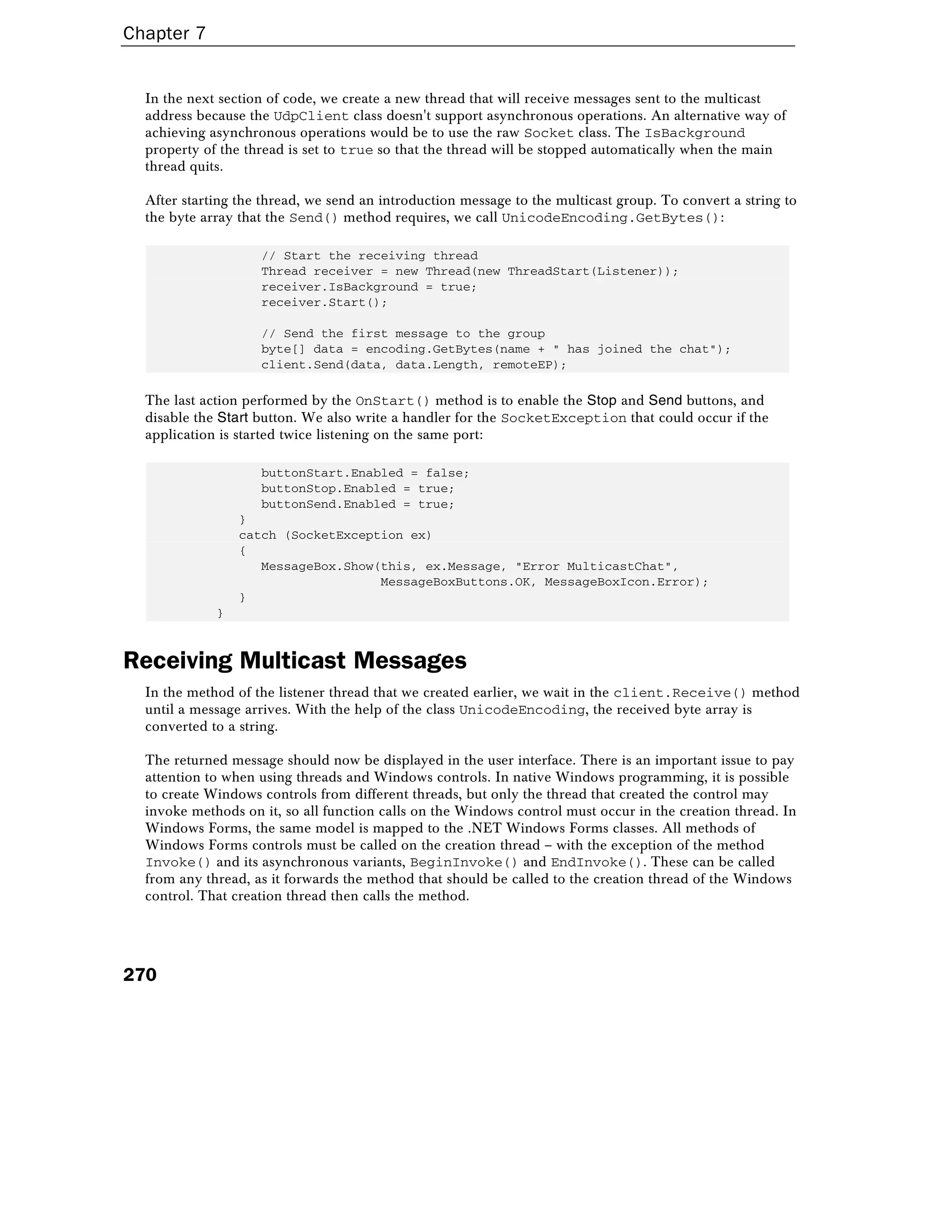 Chapter 7
270
In the next section of code, we create a new thread that will receive messages sent to the multicast
address because the UdpClient class doesn't support asynchronous operations. An alternative way of
achieving asynchronous operations would be to use the raw Socket class. The IsBackground
property of the thread is set to true so that the thread will be stopped automatically when the main
thread quits.
After starting the thread, we send an introduction message to the multicast group. To convert a string to
the byte array that the Send() method requires, we call UnicodeEncoding.GetBytes():
// Start the receiving thread
Thread receiver = new Thread(new ThreadStart(Listener));
receiver.IsBackground = true;
receiver.Start();
// Send the first message to the group
byte[] data = encoding.GetBytes(name + " has joined the chat");
client.Send(data, data.Length, remoteEP);
The last action performed by the OnStart() method is to enable the Stop and Send buttons, and
disable the Start button. We also write a handler for the SocketException that could occur if the
application is started twice listening on the same port:
buttonStart.Enabled = false;
buttonStop.Enabled = true;
buttonSend.Enabled = true;
}
catch (SocketException ex)
{
MessageBox.Show(this, ex.Message, "Error MulticastChat",
MessageBoxButtons.OK, MessageBoxIcon.Error);
}
}
Receiving Multicast Messages
In the method of the listener thread that we created earlier, we wait in the client.Receive() method
until a message arrives. With the help of the class UnicodeEncoding, the received byte array is
converted to a string.
The returned message should now be displayed in the user interface. There is an important issue to pay
attention to when using threads and Windows controls. In native Windows programming, it is possible
to create Windows controls from different threads, but only the thread that created the control may
invoke methods on it, so all function calls on the Windows control must occur in the creation thread. In
Windows Forms, the same model is mapped to the .NET Windows Forms classes. All methods of
Windows Forms controls must be called on the creation thread – with the exception of the method
Invoke() and its asynchronous variants, BeginInvoke() and EndInvoke(). These can be called
from any thread, as it forwards the method that should be called to the creation thread of the Windows
control. That creation thread then calls the method.
 