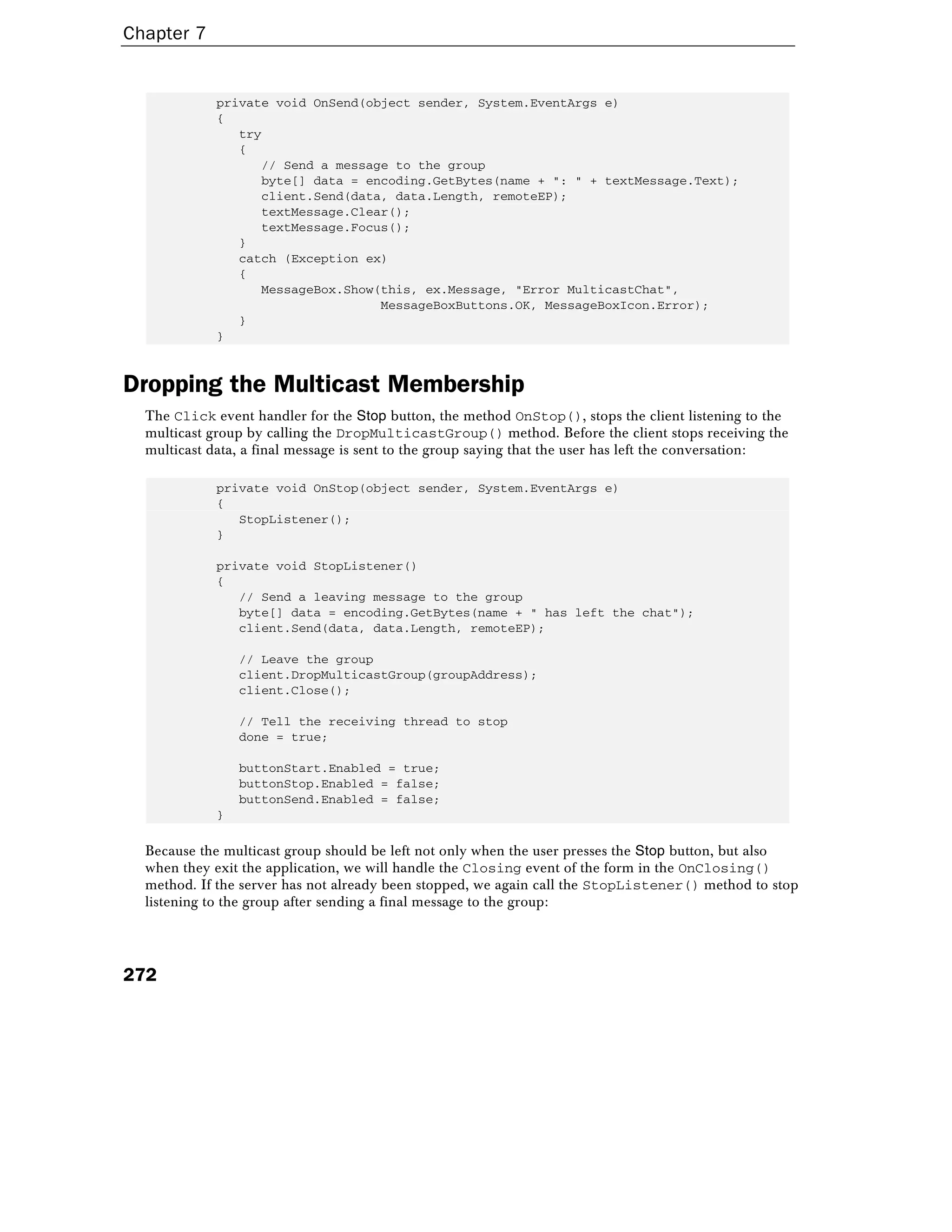 Chapter 7
272
private void OnSend(object sender, System.EventArgs e)
{
try
{
// Send a message to the group
byte[] data = encoding.GetBytes(name + ": " + textMessage.Text);
client.Send(data, data.Length, remoteEP);
textMessage.Clear();
textMessage.Focus();
}
catch (Exception ex)
{
MessageBox.Show(this, ex.Message, "Error MulticastChat",
MessageBoxButtons.OK, MessageBoxIcon.Error);
}
}
Dropping the Multicast Membership
The Click event handler for the Stop button, the method OnStop(), stops the client listening to the
multicast group by calling the DropMulticastGroup() method. Before the client stops receiving the
multicast data, a final message is sent to the group saying that the user has left the conversation:
private void OnStop(object sender, System.EventArgs e)
{
StopListener();
}
private void StopListener()
{
// Send a leaving message to the group
byte[] data = encoding.GetBytes(name + " has left the chat");
client.Send(data, data.Length, remoteEP);
// Leave the group
client.DropMulticastGroup(groupAddress);
client.Close();
// Tell the receiving thread to stop
done = true;
buttonStart.Enabled = true;
buttonStop.Enabled = false;
buttonSend.Enabled = false;
}
Because the multicast group should be left not only when the user presses the Stop button, but also
when they exit the application, we will handle the Closing event of the form in the OnClosing()
method. If the server has not already been stopped, we again call the StopListener() method to stop
listening to the group after sending a final message to the group:
 