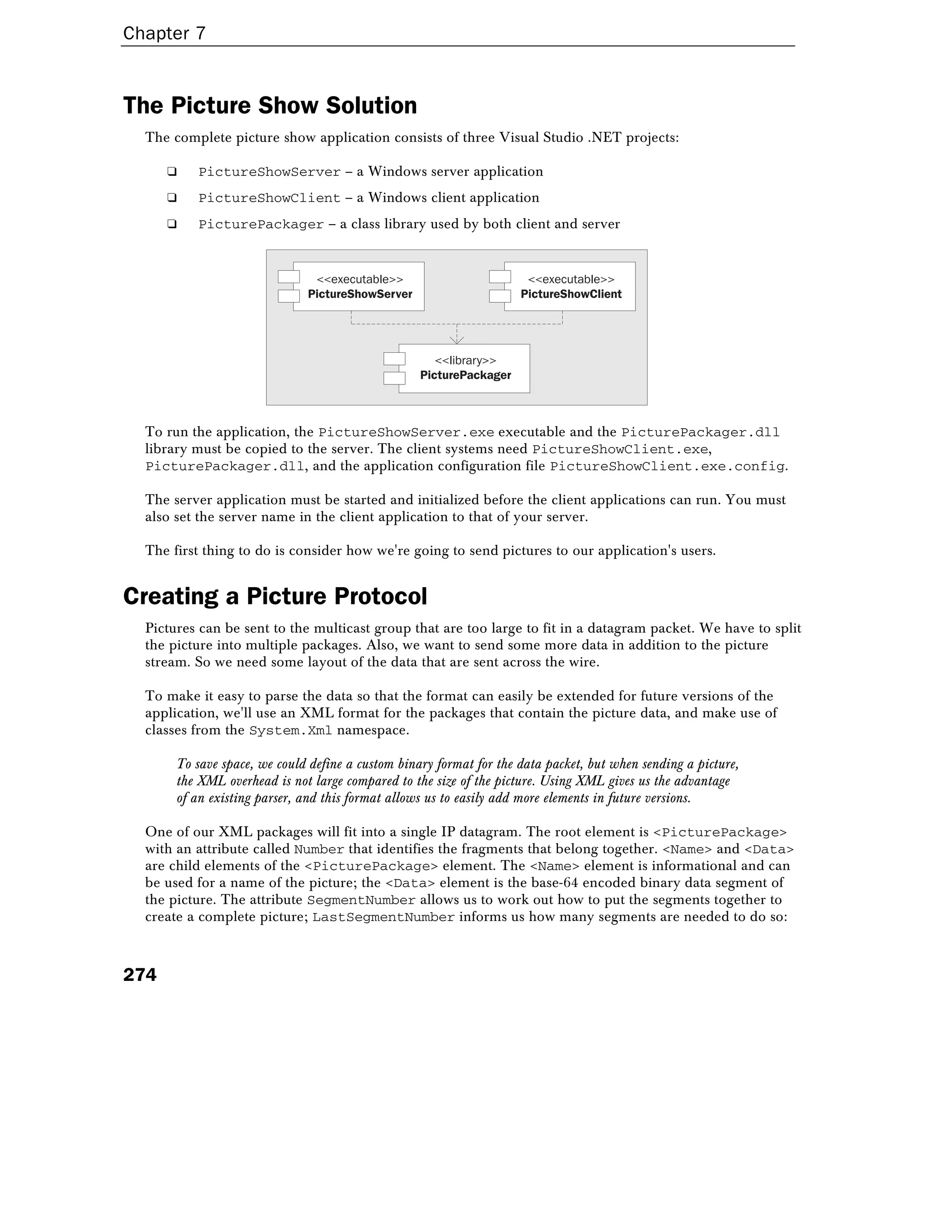 Chapter 7
274
The Picture Show Solution
The complete picture show application consists of three Visual Studio .NET projects:
❑ PictureShowServer – a Windows server application
❑ PictureShowClient – a Windows client application
❑ PicturePackager – a class library used by both client and server
<<executable>>
PictureShowServer
<<executable>>
PictureShowClient
<<library>>
PicturePackager
To run the application, the PictureShowServer.exe executable and the PicturePackager.dll
library must be copied to the server. The client systems need PictureShowClient.exe,
PicturePackager.dll, and the application configuration file PictureShowClient.exe.config.
The server application must be started and initialized before the client applications can run. You must
also set the server name in the client application to that of your server.
The first thing to do is consider how we're going to send pictures to our application's users.
Creating a Picture Protocol
Pictures can be sent to the multicast group that are too large to fit in a datagram packet. We have to split
the picture into multiple packages. Also, we want to send some more data in addition to the picture
stream. So we need some layout of the data that are sent across the wire.
To make it easy to parse the data so that the format can easily be extended for future versions of the
application, we'll use an XML format for the packages that contain the picture data, and make use of
classes from the System.Xml namespace.
To save space, we could define a custom binary format for the data packet, but when sending a picture,
the XML overhead is not large compared to the size of the picture. Using XML gives us the advantage
of an existing parser, and this format allows us to easily add more elements in future versions.
One of our XML packages will fit into a single IP datagram. The root element is <PicturePackage>
with an attribute called Number that identifies the fragments that belong together. <Name> and <Data>
are child elements of the <PicturePackage> element. The <Name> element is informational and can
be used for a name of the picture; the <Data> element is the base-64 encoded binary data segment of
the picture. The attribute SegmentNumber allows us to work out how to put the segments together to
create a complete picture; LastSegmentNumber informs us how many segments are needed to do so:
 
