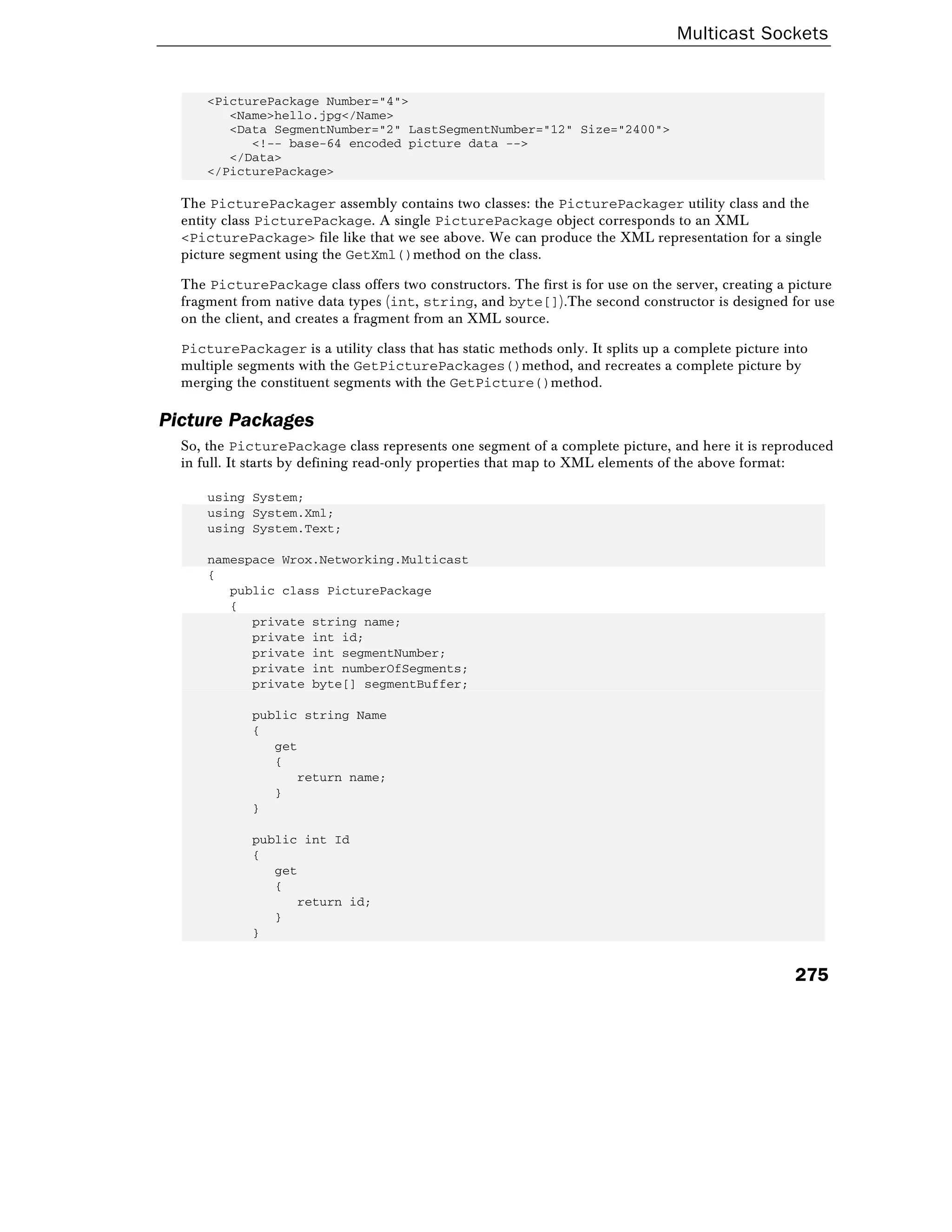 Multicast Sockets
275
<PicturePackage Number="4">
<Name>hello.jpg</Name>
<Data SegmentNumber="2" LastSegmentNumber="12" Size="2400">
<!-- base-64 encoded picture data -->
</Data>
</PicturePackage>
The PicturePackager assembly contains two classes: the PicturePackager utility class and the
entity class PicturePackage. A single PicturePackage object corresponds to an XML
<PicturePackage> file like that we see above. We can produce the XML representation for a single
picture segment using the GetXml()method on the class.
The PicturePackage class offers two constructors. The first is for use on the server, creating a picture
fragment from native data types (int, string, and byte[]).The second constructor is designed for use
on the client, and creates a fragment from an XML source.
PicturePackager is a utility class that has static methods only. It splits up a complete picture into
multiple segments with the GetPicturePackages()method, and recreates a complete picture by
merging the constituent segments with the GetPicture()method.
Picture Packages
So, the PicturePackage class represents one segment of a complete picture, and here it is reproduced
in full. It starts by defining read-only properties that map to XML elements of the above format:
using System;
using System.Xml;
using System.Text;
namespace Wrox.Networking.Multicast
{
public class PicturePackage
{
private string name;
private int id;
private int segmentNumber;
private int numberOfSegments;
private byte[] segmentBuffer;
public string Name
{
get
{
return name;
}
}
public int Id
{
get
{
return id;
}
}
 