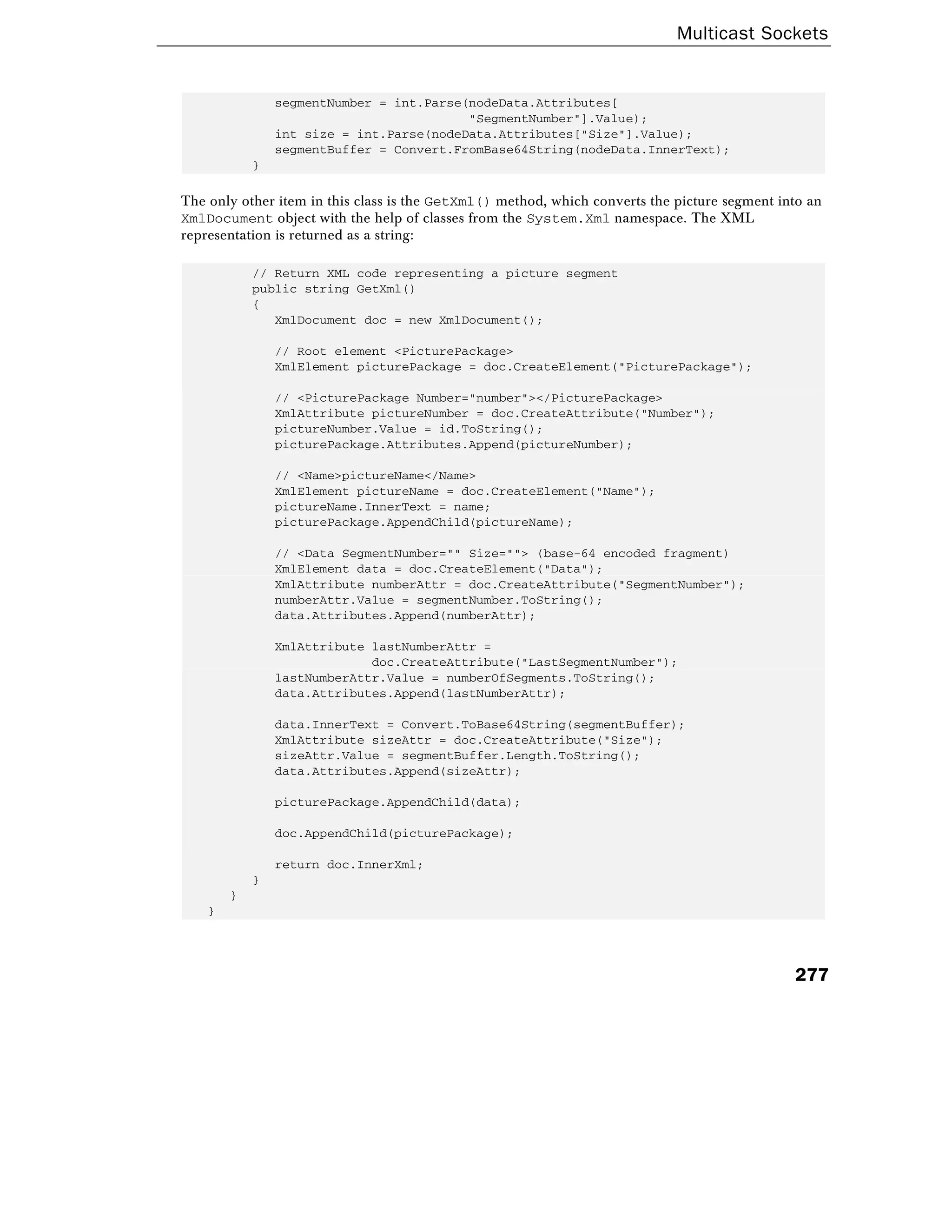 Multicast Sockets
277
segmentNumber = int.Parse(nodeData.Attributes[
"SegmentNumber"].Value);
int size = int.Parse(nodeData.Attributes["Size"].Value);
segmentBuffer = Convert.FromBase64String(nodeData.InnerText);
}
The only other item in this class is the GetXml() method, which converts the picture segment into an
XmlDocument object with the help of classes from the System.Xml namespace. The XML
representation is returned as a string:
// Return XML code representing a picture segment
public string GetXml()
{
XmlDocument doc = new XmlDocument();
// Root element <PicturePackage>
XmlElement picturePackage = doc.CreateElement("PicturePackage");
// <PicturePackage Number="number"></PicturePackage>
XmlAttribute pictureNumber = doc.CreateAttribute("Number");
pictureNumber.Value = id.ToString();
picturePackage.Attributes.Append(pictureNumber);
// <Name>pictureName</Name>
XmlElement pictureName = doc.CreateElement("Name");
pictureName.InnerText = name;
picturePackage.AppendChild(pictureName);
// <Data SegmentNumber="" Size=""> (base-64 encoded fragment)
XmlElement data = doc.CreateElement("Data");
XmlAttribute numberAttr = doc.CreateAttribute("SegmentNumber");
numberAttr.Value = segmentNumber.ToString();
data.Attributes.Append(numberAttr);
XmlAttribute lastNumberAttr =
doc.CreateAttribute("LastSegmentNumber");
lastNumberAttr.Value = numberOfSegments.ToString();
data.Attributes.Append(lastNumberAttr);
data.InnerText = Convert.ToBase64String(segmentBuffer);
XmlAttribute sizeAttr = doc.CreateAttribute("Size");
sizeAttr.Value = segmentBuffer.Length.ToString();
data.Attributes.Append(sizeAttr);
picturePackage.AppendChild(data);
doc.AppendChild(picturePackage);
return doc.InnerXml;
}
}
}
 
