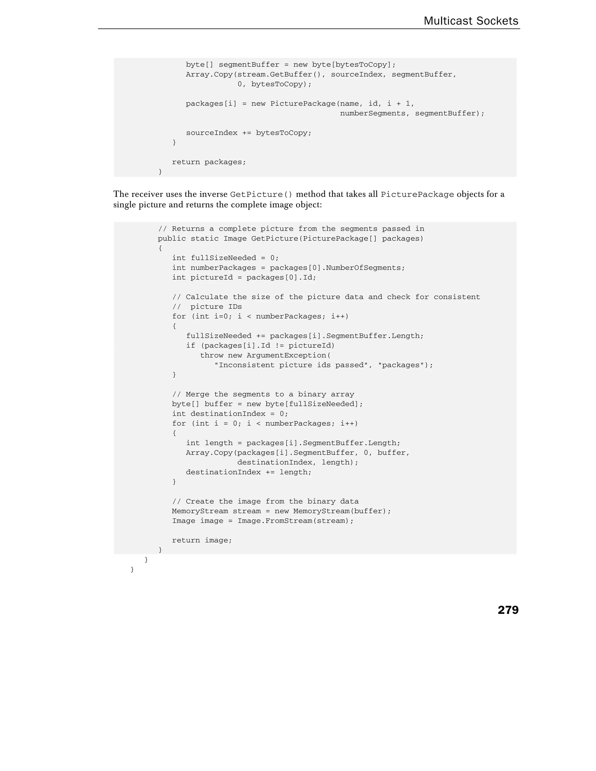 Multicast Sockets
279
byte[] segmentBuffer = new byte[bytesToCopy];
Array.Copy(stream.GetBuffer(), sourceIndex, segmentBuffer,
0, bytesToCopy);
packages[i] = new PicturePackage(name, id, i + 1,
numberSegments, segmentBuffer);
sourceIndex += bytesToCopy;
}
return packages;
}
The receiver uses the inverse GetPicture() method that takes all PicturePackage objects for a
single picture and returns the complete image object:
// Returns a complete picture from the segments passed in
public static Image GetPicture(PicturePackage[] packages)
{
int fullSizeNeeded = 0;
int numberPackages = packages[0].NumberOfSegments;
int pictureId = packages[0].Id;
// Calculate the size of the picture data and check for consistent
// picture IDs
for (int i=0; i < numberPackages; i++)
{
fullSizeNeeded += packages[i].SegmentBuffer.Length;
if (packages[i].Id != pictureId)
throw new ArgumentException(
"Inconsistent picture ids passed", "packages");
}
// Merge the segments to a binary array
byte[] buffer = new byte[fullSizeNeeded];
int destinationIndex = 0;
for (int i = 0; i < numberPackages; i++)
{
int length = packages[i].SegmentBuffer.Length;
Array.Copy(packages[i].SegmentBuffer, 0, buffer,
destinationIndex, length);
destinationIndex += length;
}
// Create the image from the binary data
MemoryStream stream = new MemoryStream(buffer);
Image image = Image.FromStream(stream);
return image;
}
}
}
 