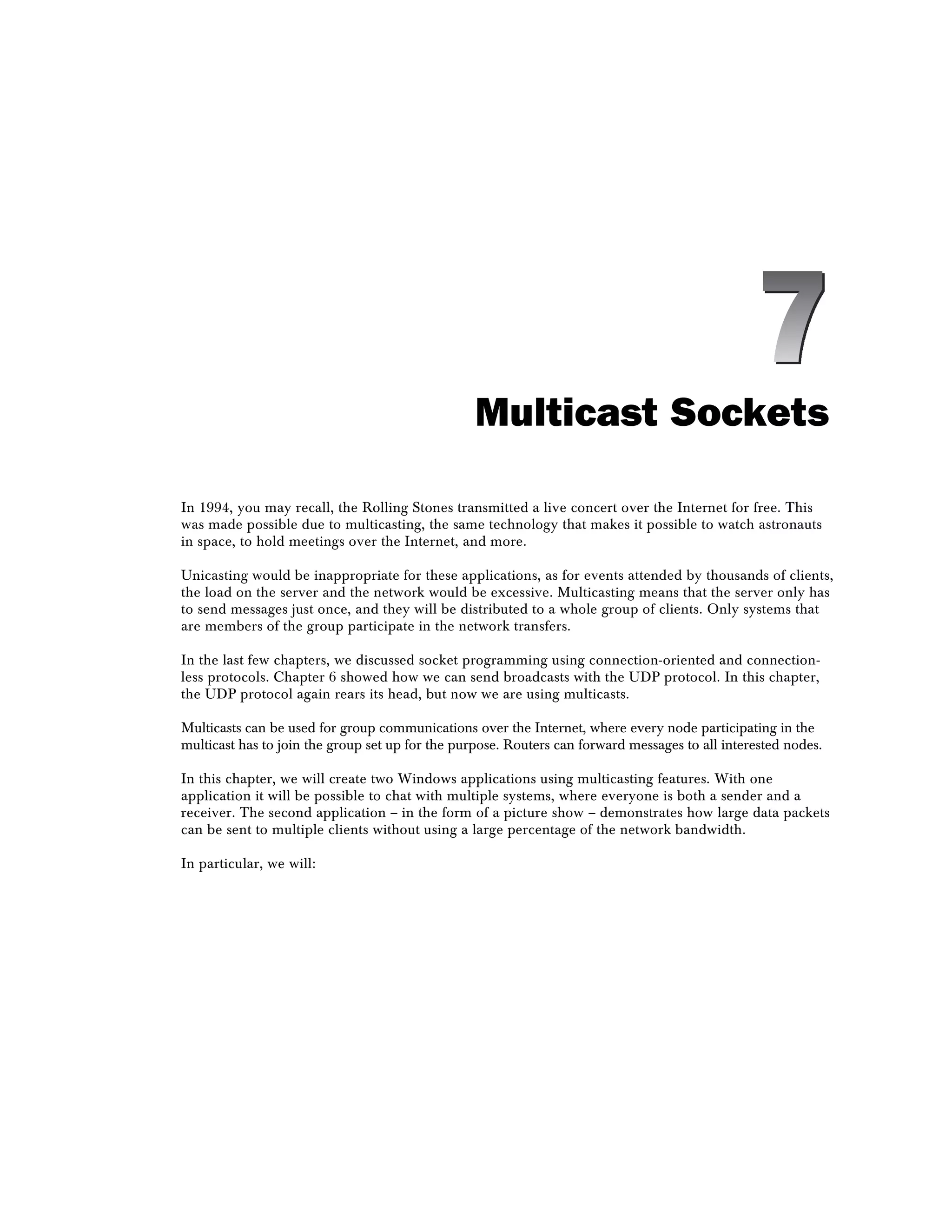 Multicast Sockets
In 1994, you may recall, the Rolling Stones transmitted a live concert over the Internet for free. This
was made possible due to multicasting, the same technology that makes it possible to watch astronauts
in space, to hold meetings over the Internet, and more.
Unicasting would be inappropriate for these applications, as for events attended by thousands of clients,
the load on the server and the network would be excessive. Multicasting means that the server only has
to send messages just once, and they will be distributed to a whole group of clients. Only systems that
are members of the group participate in the network transfers.
In the last few chapters, we discussed socket programming using connection-oriented and connection-
less protocols. Chapter 6 showed how we can send broadcasts with the UDP protocol. In this chapter,
the UDP protocol again rears its head, but now we are using multicasts.
Multicasts can be used for group communications over the Internet, where every node participating in the
multicast has to join the group set up for the purpose. Routers can forward messages to all interested nodes.
In this chapter, we will create two Windows applications using multicasting features. With one
application it will be possible to chat with multiple systems, where everyone is both a sender and a
receiver. The second application – in the form of a picture show – demonstrates how large data packets
can be sent to multiple clients without using a large percentage of the network bandwidth.
In particular, we will:
7
 