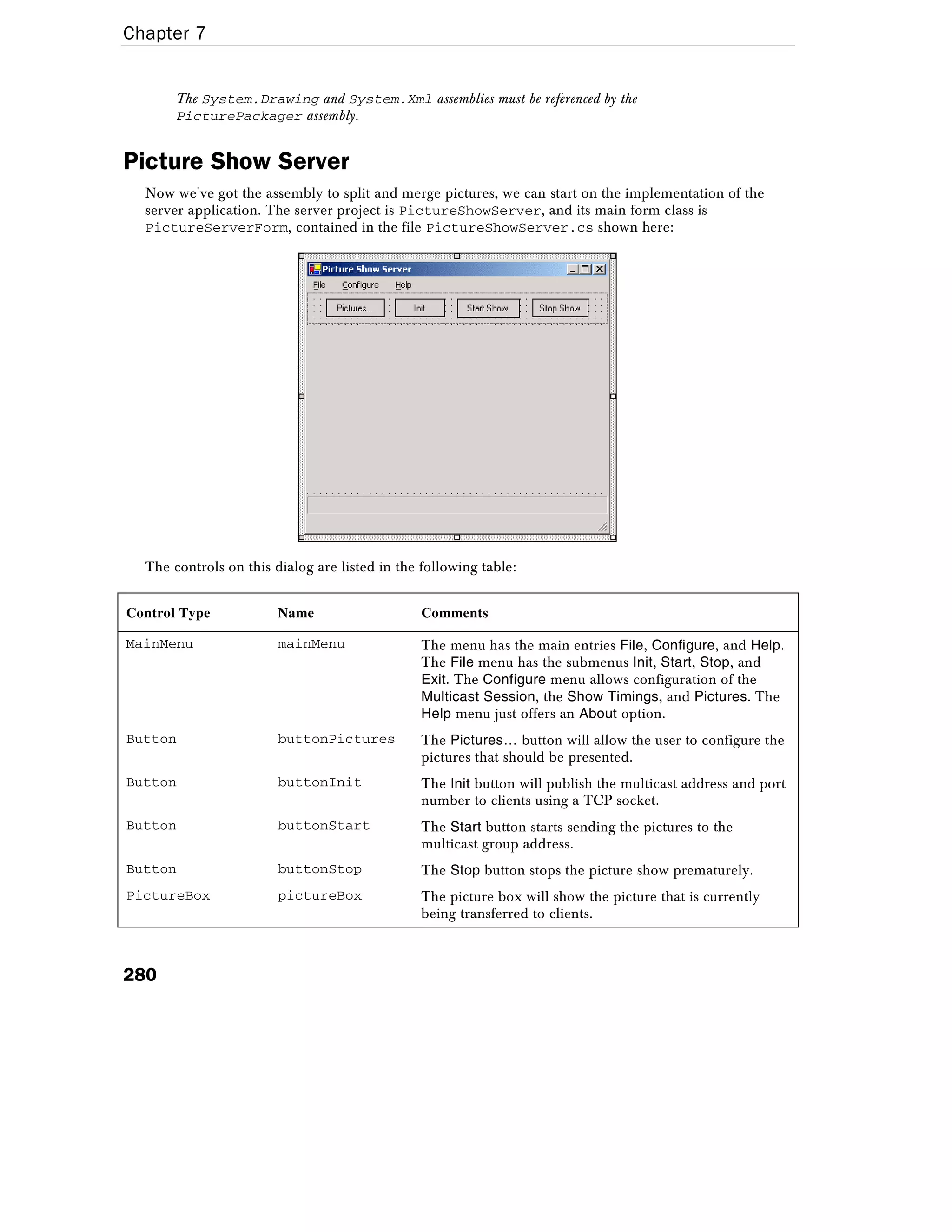 Chapter 7
280
The System.Drawing and System.Xml assemblies must be referenced by the
PicturePackager assembly.
Picture Show Server
Now we've got the assembly to split and merge pictures, we can start on the implementation of the
server application. The server project is PictureShowServer, and its main form class is
PictureServerForm, contained in the file PictureShowServer.cs shown here:
The controls on this dialog are listed in the following table:
Control Type Name Comments
MainMenu mainMenu The menu has the main entries File, Configure, and Help.
The File menu has the submenus Init, Start, Stop, and
Exit. The Configure menu allows configuration of the
Multicast Session, the Show Timings, and Pictures. The
Help menu just offers an About option.
Button buttonPictures The Pictures… button will allow the user to configure the
pictures that should be presented.
Button buttonInit The Init button will publish the multicast address and port
number to clients using a TCP socket.
Button buttonStart The Start button starts sending the pictures to the
multicast group address.
Button buttonStop The Stop button stops the picture show prematurely.
PictureBox pictureBox The picture box will show the picture that is currently
being transferred to clients.
 