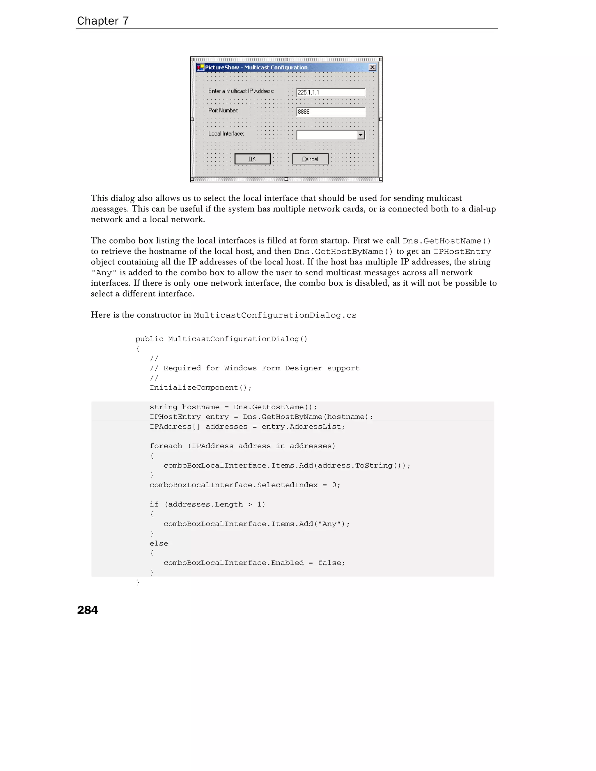 Chapter 7
284
This dialog also allows us to select the local interface that should be used for sending multicast
messages. This can be useful if the system has multiple network cards, or is connected both to a dial-up
network and a local network.
The combo box listing the local interfaces is filled at form startup. First we call Dns.GetHostName()
to retrieve the hostname of the local host, and then Dns.GetHostByName() to get an IPHostEntry
object containing all the IP addresses of the local host. If the host has multiple IP addresses, the string
"Any" is added to the combo box to allow the user to send multicast messages across all network
interfaces. If there is only one network interface, the combo box is disabled, as it will not be possible to
select a different interface.
Here is the constructor in MulticastConfigurationDialog.cs
public MulticastConfigurationDialog()
{
//
// Required for Windows Form Designer support
//
InitializeComponent();
string hostname = Dns.GetHostName();
IPHostEntry entry = Dns.GetHostByName(hostname);
IPAddress[] addresses = entry.AddressList;
foreach (IPAddress address in addresses)
{
comboBoxLocalInterface.Items.Add(address.ToString());
}
comboBoxLocalInterface.SelectedIndex = 0;
if (addresses.Length > 1)
{
comboBoxLocalInterface.Items.Add("Any");
}
else
{
comboBoxLocalInterface.Enabled = false;
}
}
 