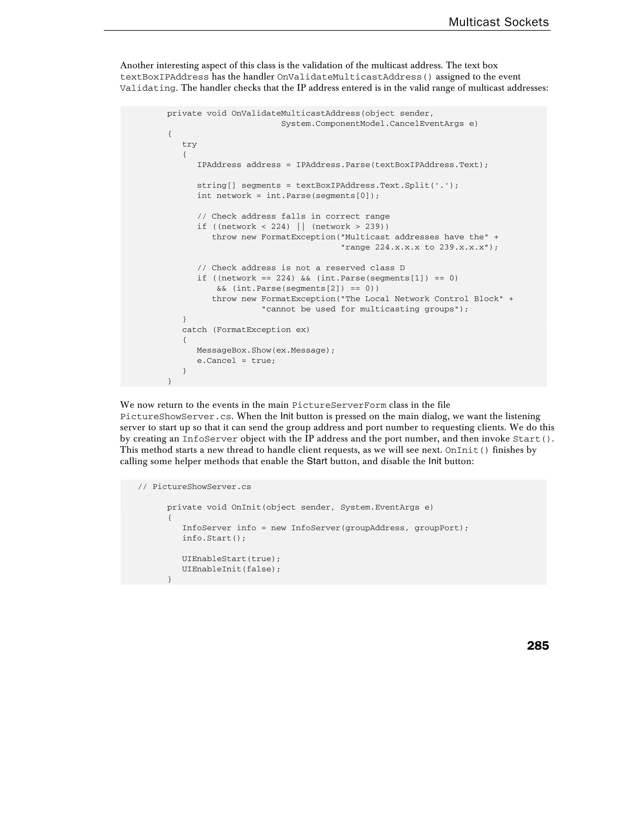 Multicast Sockets
285
Another interesting aspect of this class is the validation of the multicast address. The text box
textBoxIPAddress has the handler OnValidateMulticastAddress() assigned to the event
Validating. The handler checks that the IP address entered is in the valid range of multicast addresses:
private void OnValidateMulticastAddress(object sender,
System.ComponentModel.CancelEventArgs e)
{
try
{
IPAddress address = IPAddress.Parse(textBoxIPAddress.Text);
string[] segments = textBoxIPAddress.Text.Split('.');
int network = int.Parse(segments[0]);
// Check address falls in correct range
if ((network < 224) || (network > 239))
throw new FormatException("Multicast addresses have the" +
"range 224.x.x.x to 239.x.x.x");
// Check address is not a reserved class D
if ((network == 224) && (int.Parse(segments[1]) == 0)
&& (int.Parse(segments[2]) == 0))
throw new FormatException("The Local Network Control Block" +
"cannot be used for multicasting groups");
}
catch (FormatException ex)
{
MessageBox.Show(ex.Message);
e.Cancel = true;
}
}
We now return to the events in the main PictureServerForm class in the file
PictureShowServer.cs. When the Init button is pressed on the main dialog, we want the listening
server to start up so that it can send the group address and port number to requesting clients. We do this
by creating an InfoServer object with the IP address and the port number, and then invoke Start().
This method starts a new thread to handle client requests, as we will see next. OnInit() finishes by
calling some helper methods that enable the Start button, and disable the Init button:
// PictureShowServer.cs
private void OnInit(object sender, System.EventArgs e)
{
InfoServer info = new InfoServer(groupAddress, groupPort);
info.Start();
UIEnableStart(true);
UIEnableInit(false);
}
 