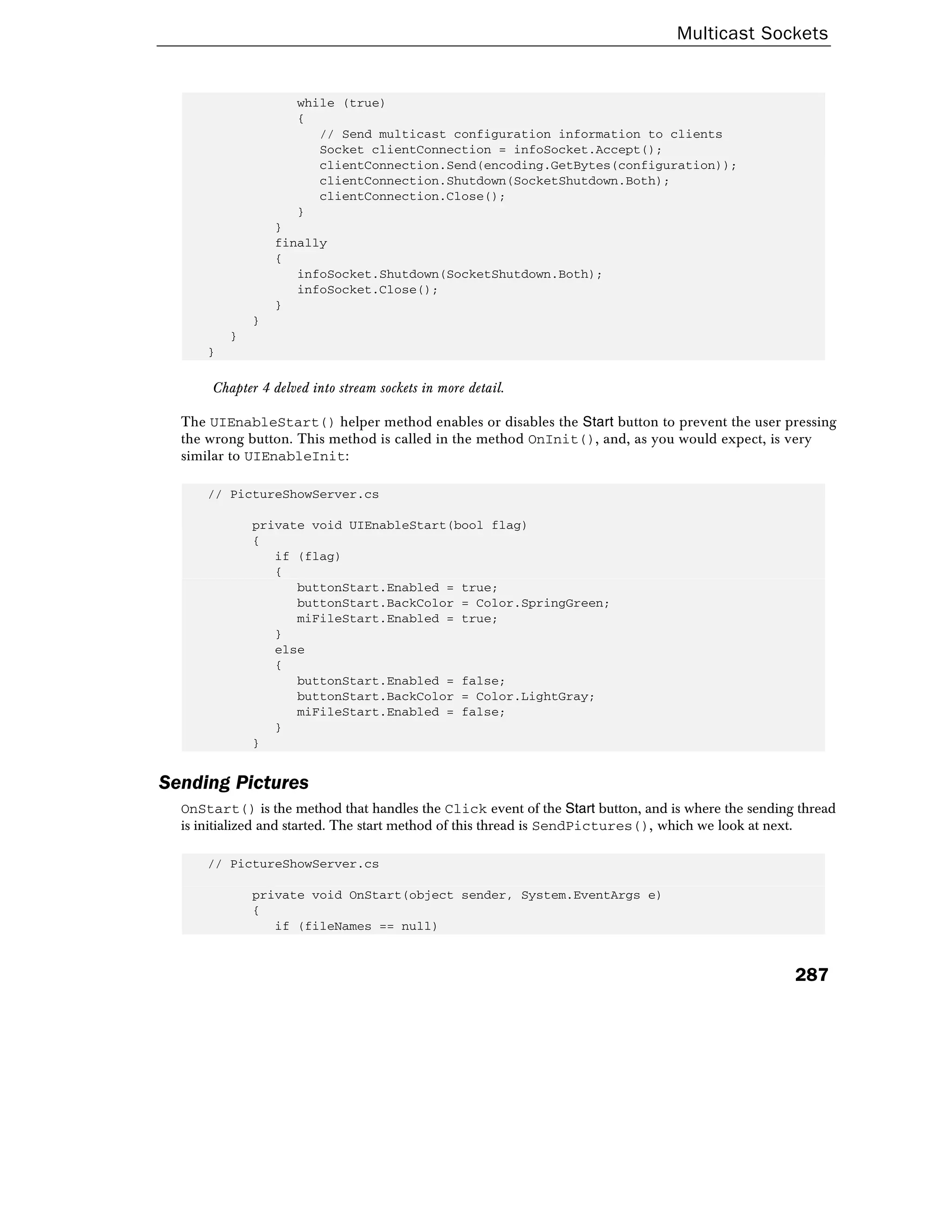 Multicast Sockets
287
while (true)
{
// Send multicast configuration information to clients
Socket clientConnection = infoSocket.Accept();
clientConnection.Send(encoding.GetBytes(configuration));
clientConnection.Shutdown(SocketShutdown.Both);
clientConnection.Close();
}
}
finally
{
infoSocket.Shutdown(SocketShutdown.Both);
infoSocket.Close();
}
}
}
}
Chapter 4 delved into stream sockets in more detail.
The UIEnableStart() helper method enables or disables the Start button to prevent the user pressing
the wrong button. This method is called in the method OnInit(), and, as you would expect, is very
similar to UIEnableInit:
// PictureShowServer.cs
private void UIEnableStart(bool flag)
{
if (flag)
{
buttonStart.Enabled = true;
buttonStart.BackColor = Color.SpringGreen;
miFileStart.Enabled = true;
}
else
{
buttonStart.Enabled = false;
buttonStart.BackColor = Color.LightGray;
miFileStart.Enabled = false;
}
}
Sending Pictures
OnStart() is the method that handles the Click event of the Start button, and is where the sending thread
is initialized and started. The start method of this thread is SendPictures(), which we look at next.
// PictureShowServer.cs
private void OnStart(object sender, System.EventArgs e)
{
if (fileNames == null)
 