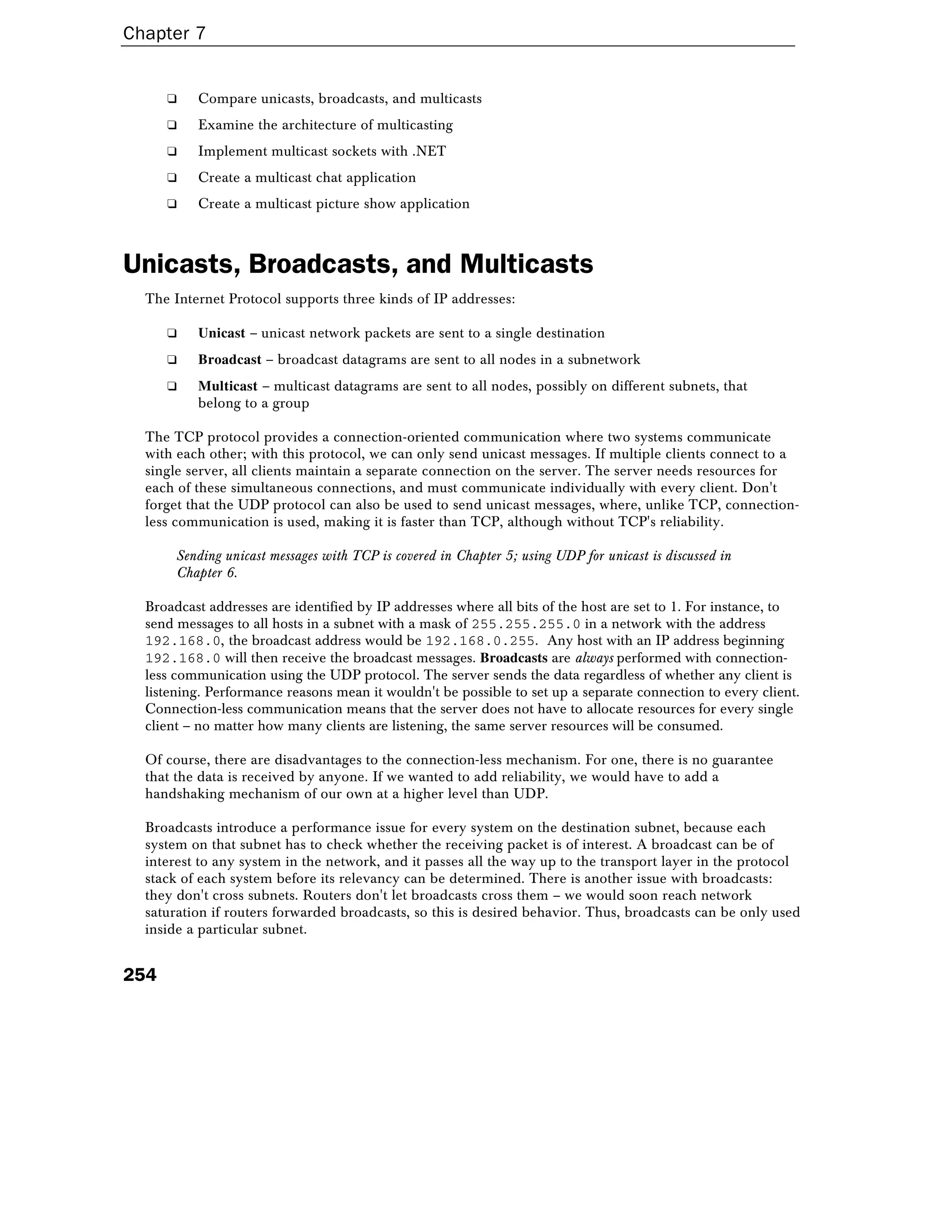 Chapter 7
254
❑ Compare unicasts, broadcasts, and multicasts
❑ Examine the architecture of multicasting
❑ Implement multicast sockets with .NET
❑ Create a multicast chat application
❑ Create a multicast picture show application
Unicasts, Broadcasts, and Multicasts
The Internet Protocol supports three kinds of IP addresses:
❑ Unicast – unicast network packets are sent to a single destination
❑ Broadcast – broadcast datagrams are sent to all nodes in a subnetwork
❑ Multicast – multicast datagrams are sent to all nodes, possibly on different subnets, that
belong to a group
The TCP protocol provides a connection-oriented communication where two systems communicate
with each other; with this protocol, we can only send unicast messages. If multiple clients connect to a
single server, all clients maintain a separate connection on the server. The server needs resources for
each of these simultaneous connections, and must communicate individually with every client. Don't
forget that the UDP protocol can also be used to send unicast messages, where, unlike TCP, connection-
less communication is used, making it is faster than TCP, although without TCP's reliability.
Sending unicast messages with TCP is covered in Chapter 5; using UDP for unicast is discussed in
Chapter 6.
Broadcast addresses are identified by IP addresses where all bits of the host are set to 1. For instance, to
send messages to all hosts in a subnet with a mask of 255.255.255.0 in a network with the address
192.168.0, the broadcast address would be 192.168.0.255. Any host with an IP address beginning
192.168.0 will then receive the broadcast messages. Broadcasts are always performed with connection-
less communication using the UDP protocol. The server sends the data regardless of whether any client is
listening. Performance reasons mean it wouldn't be possible to set up a separate connection to every client.
Connection-less communication means that the server does not have to allocate resources for every single
client – no matter how many clients are listening, the same server resources will be consumed.
Of course, there are disadvantages to the connection-less mechanism. For one, there is no guarantee
that the data is received by anyone. If we wanted to add reliability, we would have to add a
handshaking mechanism of our own at a higher level than UDP.
Broadcasts introduce a performance issue for every system on the destination subnet, because each
system on that subnet has to check whether the receiving packet is of interest. A broadcast can be of
interest to any system in the network, and it passes all the way up to the transport layer in the protocol
stack of each system before its relevancy can be determined. There is another issue with broadcasts:
they don't cross subnets. Routers don't let broadcasts cross them – we would soon reach network
saturation if routers forwarded broadcasts, so this is desired behavior. Thus, broadcasts can be only used
inside a particular subnet.
 