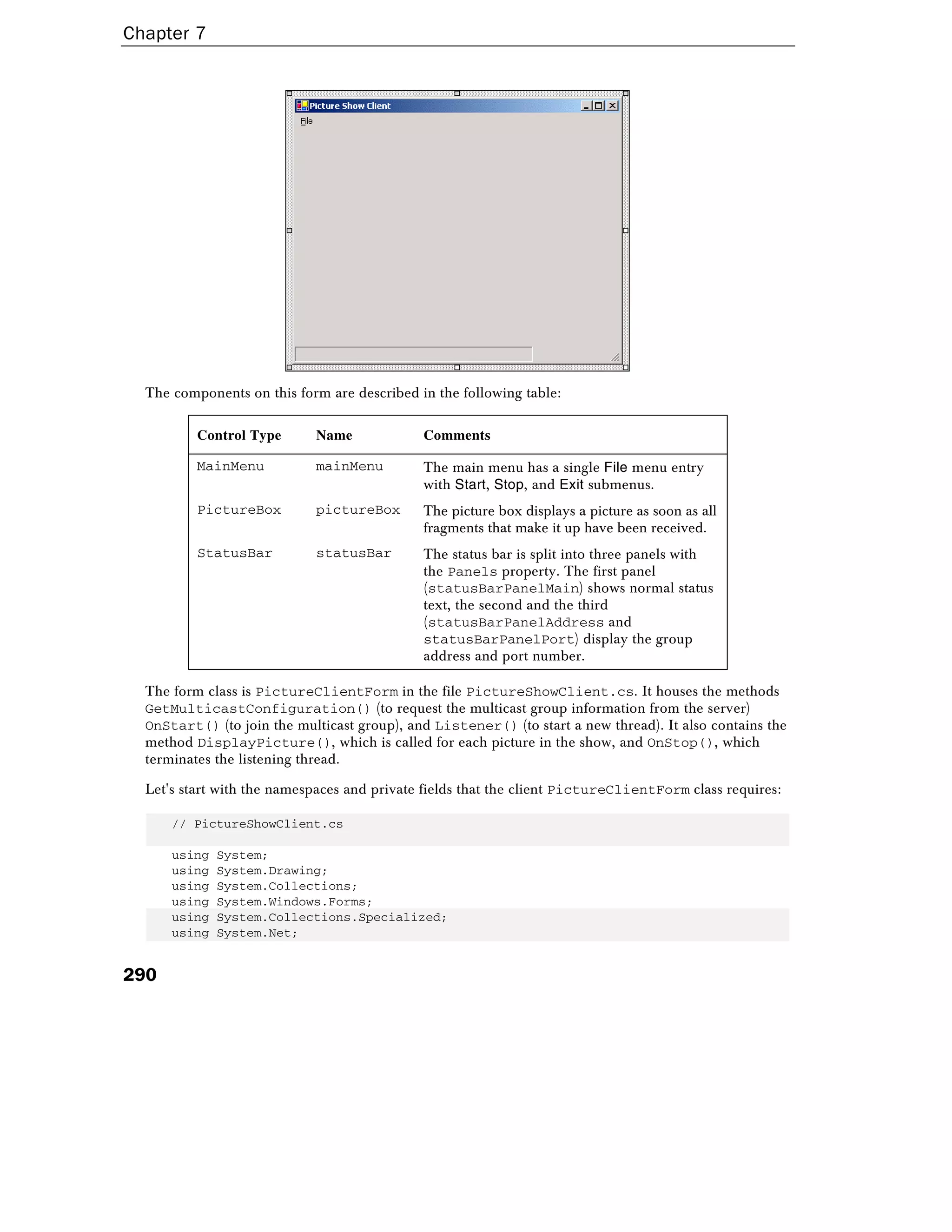 Chapter 7
290
The components on this form are described in the following table:
Control Type Name Comments
MainMenu mainMenu The main menu has a single File menu entry
with Start, Stop, and Exit submenus.
PictureBox pictureBox The picture box displays a picture as soon as all
fragments that make it up have been received.
StatusBar statusBar The status bar is split into three panels with
the Panels property. The first panel
(statusBarPanelMain) shows normal status
text, the second and the third
(statusBarPanelAddress and
statusBarPanelPort) display the group
address and port number.
The form class is PictureClientForm in the file PictureShowClient.cs. It houses the methods
GetMulticastConfiguration() (to request the multicast group information from the server)
OnStart() (to join the multicast group), and Listener() (to start a new thread). It also contains the
method DisplayPicture(), which is called for each picture in the show, and OnStop(), which
terminates the listening thread.
Let's start with the namespaces and private fields that the client PictureClientForm class requires:
// PictureShowClient.cs
using System;
using System.Drawing;
using System.Collections;
using System.Windows.Forms;
using System.Collections.Specialized;
using System.Net;
 