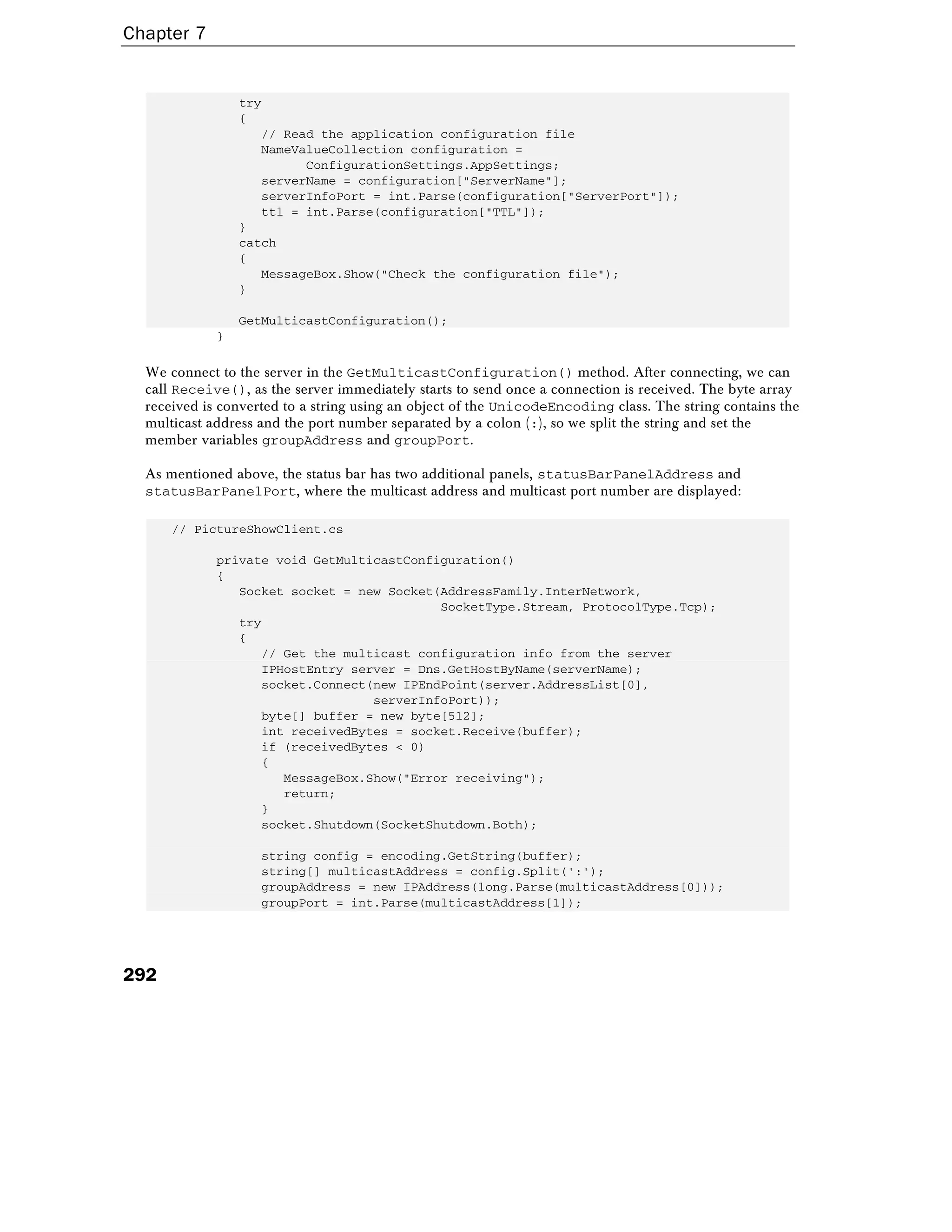 Chapter 7
292
try
{
// Read the application configuration file
NameValueCollection configuration =
ConfigurationSettings.AppSettings;
serverName = configuration["ServerName"];
serverInfoPort = int.Parse(configuration["ServerPort"]);
ttl = int.Parse(configuration["TTL"]);
}
catch
{
MessageBox.Show("Check the configuration file");
}
GetMulticastConfiguration();
}
We connect to the server in the GetMulticastConfiguration() method. After connecting, we can
call Receive(), as the server immediately starts to send once a connection is received. The byte array
received is converted to a string using an object of the UnicodeEncoding class. The string contains the
multicast address and the port number separated by a colon (:), so we split the string and set the
member variables groupAddress and groupPort.
As mentioned above, the status bar has two additional panels, statusBarPanelAddress and
statusBarPanelPort, where the multicast address and multicast port number are displayed:
// PictureShowClient.cs
private void GetMulticastConfiguration()
{
Socket socket = new Socket(AddressFamily.InterNetwork,
SocketType.Stream, ProtocolType.Tcp);
try
{
// Get the multicast configuration info from the server
IPHostEntry server = Dns.GetHostByName(serverName);
socket.Connect(new IPEndPoint(server.AddressList[0],
serverInfoPort));
byte[] buffer = new byte[512];
int receivedBytes = socket.Receive(buffer);
if (receivedBytes < 0)
{
MessageBox.Show("Error receiving");
return;
}
socket.Shutdown(SocketShutdown.Both);
string config = encoding.GetString(buffer);
string[] multicastAddress = config.Split(':');
groupAddress = new IPAddress(long.Parse(multicastAddress[0]));
groupPort = int.Parse(multicastAddress[1]);
 